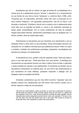 119
Acreditamos que não se colocar no lugar da família dá a possibilidade de a
criança e/ou de o adolescente procurar “encarar” o abandono ou o comportamento
de sua família de uma forma menos “fantasiosa” e, conforme Marin (1999, p.94),
“Perguntas que, se respondidas, permitirão, talvez não mais a construção de um
futuro ilusório milagroso a ser aguardado passivamente, mas de um futuro a ser
discutido e construído”. Entretanto, discutir com a criança e com o adolescente sobre
como lidar com as questões da família e o futuro a ser construído, demanda do
abrigo ações compartilhadas com os outros profissionais da rede de proteção
integral (discussões técnicas, atendimento psicoterápico para os abrigados etc.). A
família, também, deve ser sujeito dessa ação.
Orientávamos os educadores que era importante ouvir atentamente o que os
abrigados tinham a dizer sobre os seus familiares. Essas informações deveriam ser
colocadas em um relatório individual para que pudéssemos discutir melhor os casos
e subsidiar o trabalho dos profissionais (psicólogos, psiquiatras, neurologistas) que
atendiam as crianças e os adolescentes.
O importante era ouvir, acolher e não dar respostas irreais: “Reza que daqui a
pouco a sua mãe está aqui”, “Pede para Deus uma nova família”. A psicóloga que
acompanhava os educadores discutia com eles a melhor forma de falar e responder
a essas questões às crianças e aos adolescentes. O importante era também que os
educadores conhecessem as histórias para, de uma forma não preconceituosa (o
que necessitava de muita reflexão), pudessem responder e dialogar com os
abrigados sobre as questões da família.
Entretanto, percebíamos que era mais difícil encontrar “respostas” para dar
àquelas crianças e/ou adolescentes que não tinham mais nenhum contato com a
família. Vejamos o relato de uma educadora:
“De tudo que vocês falaram, sobre as perdas, eu acho que a perda pior é quando a
família deixa de visitá-los. Então começa aquela coisa de ‘por quê?’ E a gente não
tem resposta. Para mim, o que de pior encontrei no abrigo foi essa situação: não ter
resposta para muitas perguntas que eles fazem como, por exemplo: ‘Por que o meu
pai não veio? Por que não posso ficar com o meu pai?’ São muitas as coisas as
quais eles ficam sem respostas e a gente não pode ajudar”.
 