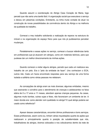 12
Quando assumi a coordenação do Abrigo Casa Coração de Maria, logo
percebi que não seria uma tarefa fácil. A organização social que executava o serviço
o deixou em péssimas condições. Entretanto, eu tinha muita vontade de atuar na
construção de novas possibilidades de convivência dentro do Abrigo e na melhoria
da qualidade do trabalho.
Comecei o meu trabalho solicitando a realização de reparos na estrutura do
imóvel e na organização do espaço físico para que nós já pudéssemos perceber
mudanças.
Paralelamente a essas ações no serviço, comecei a buscar referências tanto
em profissionais que já atuavam em abrigos, como em materiais teóricos, para que
pudesse dar um melhor direcionamento às minhas ações.
Quando comecei a visitar alguns abrigos, percebi que cada um realizava seu
trabalho de um jeito. Era o “jeito da entidade de fazer”. Uns conheciam o ECA,
outros não. Cada um havia encontrado respostas para seu serviço de uma forma
isolada e solitária como várias pessoas me relataram.
As concepções de abrigo eram as mais diversas; algumas entidades, mesmo
que assinando o convênio para o atendimento de crianças e adolescentes na faixa
etária de 0 a 17 anos e 11 meses, atendiam apenas crianças pequenas. As casas,
algumas muito bonitas, outras sujas e feias, não favoreciam um ambiente de lar. A
maior dúvida era: como atender com qualidade no abrigo? E qual abrigo poderia ser
usado como referência?
Apesar dessas características, encontrei ótimos profissionais e bons serviços.
Esses profissionais, assim como eu, tinham várias inquietações quanto às ações que
realizavam e principalmente quanto à posição de subalternidade que nós,
trabalhadores de abrigos, éramos colocados e nos colocávamos dentro da rede de
 