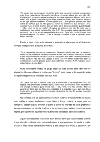 122
“No tempo que eu permaneci no Abrigo, acho que eu sempre mostrei uma postura
mais firme, mais durona. Sempre fui bem firme no que eu falava: sim, sim, não, não.
É engraçado, porque às vezes eu chegava em casa e pensava ‘Nossa, como eu fui
dura!’ Mas a gente conquista alguns deles através do nosso jeito. Quantas vezes a
P. me liga, pedindo conselho. A última agora foi a C. Ela gostava de mim e eu nem
sabia. Eu achava que ela não gostava, porque eu chamava a sua atenção. A G.
quantas vezes a gente chamou atenção dela, tirava as coisas dela do guarda-roupa.
– ‘Não, você vai ter de mudar’. Chegava ao extremo com ela. Eu acho que a
adolescente que eu tive mais conflito foi a A. P. Ela, às vezes, usava a postura dela
de mentir, ela tinha aquela necessidade de mentir. Para mim, a mentira era uma
coisa que pegava. Eu falava: - ‘Fala a verdade, o melhor é falar a verdade, sofrer
com a verdade’”.
Frente a essa postura de “durona” a educadora relata que os adolescentes
sempre a respeitaram. Segundo a sua fala:
“Os adolescentes sempre me respeitavam. Quando a gente saia para os passeios,
nunca houve problemas de comportamento e nem com o horário. Marcava o horário
e eles estavam sempre de volta. Então eu não posso falar disso, talvez isso reforce a
minha postura, não sei, mas graças a Deus não tive tantos problemas com os
adolescentes. A única pessoa que eu tive problemas foi com a A. P., mas por causa
dela mesmo, do jeito dela”.
Outra educadora relatou no grupo focal as suas táticas para lidar com os
abrigados. Se uma utilizava a postura de “durona”, essa usava a da repetição, ação
de aprendizagem muito realizada pela sua mãe:
“Eu usava com eles a mesma coisa que a minha mãe fazia comigo em casa. Ela
repetia cinquenta vezes a mesma coisa, a coisa que eu tinha que fazer. Quando eu
era criança, eu falava para minha mãe: - ‘Oh, velha, você fala demais’. Mas eu
aprendi de tanto que ela falou. É a repetição, é a pegação no pé, que mais lá na
frente, eles, os adolescentes, com certeza vão lembrar de mim. Eu tentava vencê-los
pelo cansaço”.
Os conflitos com os adolescentes ocorriam também principalmente por causa
das tarefas a serem realizadas como: lavar a louça, colocar a mesa para as
refeições, passar roupas, arrumar o quarto e ajudar na limpeza da casa; problemas
de comportamento na escola; horários a serem cumpridos; saídas; cumprimento de
regras, principalmente aquelas mais “autoritárias” colocadas pelos educadores.
Alguns adolescentes realizavam suas tarefas sem que se precisasse chamar
a sua atenção, inclusive com muita dedicação, já que gostavam de ajudar e cuidar
da casa. Mas outros demoravam demais e isso desgastava muito o educador. Ele
 