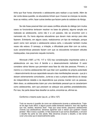 123
tinha que ficar horas chamando o adolescente para realizar a sua tarefa. Além de
dar conta dessa questão, os educadores tinham que ir buscar as crianças na escola,
levar ao médico, enfim, fazer outras tarefas que faziam parte do cotidiano do Abrigo.
Se não fosse possível lidar com esses conflitos através do diálogo (em muitos
casos os funcionários tentavam resolver na base da gritaria), alguma sanção era
realizada ao adolescente, como não ir a um passeio, não se encontrar com o
namorado etc. Ou havia algumas educadoras que davam mais serviço para eles
fazerem. Entretanto, em alguns casos, realizávamos um tipo de mediação, porque
assim como nem sempre o adolescente estava certo, o educador também muitas
vezes não estava. O cansaço, a irritação, a dificuldade para lidar com os outros,
suas características pessoais faziam com que os educadores tomassem atitudes
inadequadas, mas possíveis naquele momento.
Winnicott (1997, p.116, 117 e 123) traz considerações importantes sobre a
adolescência em seu livro A família e o desenvolvimento individual. O autor
considera vários fatores que permeiam essa fase da vida das pessoas. Primeiro, o
menino e a menina adolescentes têm que lidar com questões da própria puberdade
– desenvolvimento da sua capacidade sexual e das manifestações sexuais - que já o
deixam extremamente conturbados. Junte-se a isso a própria alternância do desejo
de independência rebelde e da dependência que precisa manter com as pessoas.
Além disso, os adolescentes lutam por uma identidade pessoal que os caracterizem
como adolescentes, sem que precisem se adequar aos padrões preestabelecidos.
Por isso, faz parte dessa fase desafiar os outros, encontrar-se, afirmar-se.
Conforme o mesmo autor (op.cit., p.126 e 127)
Tudo se resume à questão de como ser adolescente durante a adolescência. Trata-
se de algo muito difícil, e alguns jovens estão tentando realizá-lo. Isso não significa
que nós, adultos, devamos dizer: “Veja que coisa bonita, pequenos adolescentes
vivendo sua adolescência; devemos agüentar tudo e deixar que quebrem nossas
janelas”. Não é essa a questão. O fato essencial é que somos desafiados, e encarar
o desafio faz parte da vida adulta. Mas devemos encarar o desafio, e não tentar
curar uma coisa que é essencialmente sadia.
 