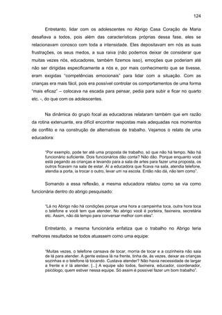 124
Entretanto, lidar com os adolescentes no Abrigo Casa Coração de Maria
desafiava a todos, pois além das características próprias dessa fase, eles se
relacionavam conosco com toda a intensidade. Eles depositavam em nós as suas
frustrações, os seus medos, a sua raiva (não podemos deixar de considerar que
muitas vezes nós, educadores, também fizemos isso), emoções que poderiam até
não ser dirigidas especificamente a nós e, por mais conhecimento que se tivesse,
eram exigidas “competências emocionais” para lidar com a situação. Com as
crianças era mais fácil, pois era possível controlar os comportamentos de uma forma
“mais eficaz” – colocava na escada para pensar, pedia para subir e ficar no quarto
etc. -, do que com os adolescentes.
Na dinâmica do grupo focal as educadoras relataram também que em razão
da rotina extenuante, era difícil encontrar respostas mais adequadas nos momentos
de conflito e na construção de alternativas de trabalho. Vejamos o relato de uma
educadora:
“Por exemplo, pode ter até uma proposta de trabalho, só que não há tempo. Não há
funcionário suficiente. Dois funcionários dão conta? Não dão. Porque enquanto você
está pegando as crianças e levando para a sala de artes para fazer uma proposta, os
outros ficavam na sala de estar. Aí a educadora que ficava na sala, atendia telefone,
atendia a porta, ia trocar o outro, levar um na escola. Então não dá, não tem como”.
Somando a essa reflexão, a mesma educadora relatou como se via como
funcionária dentro do abrigo pesquisado:
“Lá no Abrigo não há condições porque uma hora a campainha toca, outra hora toca
o telefone e você tem que atender. No abrigo você é porteira, faxineira, secretária
etc. Assim, não dá tempo para conversar melhor com eles”.
Entretanto, a mesma funcionária enfatiza que o trabalho no Abrigo teria
melhores resultados se todos atuassem como uma equipe:
“Muitas vezes, o telefone cansava de tocar, morria de tocar e a cozinheira não saia
de lá para atender. A gente estava lá na frente, tinha de, às vezes, deixar as crianças
sozinhas e o telefone lá tocando. Custava atender? Não havia necessidade de largar
a frente e ir lá atender. [...] A equipe são todos, faxineira, educador, coordenador,
psicólogo, quem estiver nessa equipe. Só assim é possível fazer um bom trabalho”.
 
