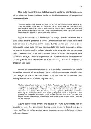 125
Uma outra funcionária, que trabalhava como auxiliar de coordenação nesse
abrigo, disse que tinha a prática de auxiliar os demais educadores, porque percebia
essa necessidade:
“Quantas vezes você escuta um grito, um choro! Você vai continuar sentada ali?
Você vai lá ver o que está acontecendo. Se era uma hora em que o educador
precisava de socorro, eu dizia: - ‘Dá um tempo, sai fora, deixa que eu fico aqui’. Isso
que é legal em equipe. Entendeu? Então, com mais meninos ou com mais meninas,
isso não é o problema. O que precisa é de equipe”.
Alguns educadores e a coordenação do abrigo, quando percebiam que o
outro colega estava “perdendo a cabeça”, solicitavam que ele saísse, fosse fazer
outra atividade e tentavam assumir o caso. Quando víamos que a criança e/ou o
adolescente estava muito nervoso, querendo bater nos outros e quebrar as coisas
da casa, tentávamos contê-lo e algum educador ia dar uma volta com ele, conversar
melhor. Nesses casos, todos os funcionários deviam atuar em conjunto para tentar
contornar a situação. Geralmente pedíamos para aquele educador que tivesse mais
vínculo ajudar no caso. Infelizmente, em duas situações, educador e adolescente já
chegaram a se bater.
Apesar de as educadoras relatarem o tempo todo a necessidade do trabalho
em equipe, algumas adolescentes no grupo focal disseram que no dia-a-dia havia
uma relação de trocas, de combinados individuais com os funcionários para
conseguirem aquilo que queriam. Segundo Flávia,
“Outras educadoras tentavam me induzir. Tentavam da forma delas, às vezes
conseguiam, às vezes não. Como educar dessa forma? Elas faziam um jogo: – ‘Ah,
você quer isso? Está bom, então vamos lá...’. Daí você fazia tudo para ela só para
ela deixar você sair no final de semana. Sabe?, ir passear de final de semana ou
fazer alguma coisa diferente na casa. Você ajuda passar todas as roupas lá, só para
ganhar um lanchinho mais tarde, para escutar música, tudo isso. Eu acho que,
lógico, têm educadoras que eram ótimas, só que têm outras que só Jesus..., mas daí
eu me afastava”.
Alguns adolescentes tinham uma relação de muita cumplicidade com os
educadores, o que lhes permitia sair das regras que tinham na Casa. E isso gerava
muitos conflitos no Abrigo, porque aquele educador que não autorizava a mesma
ação era criticado.
 