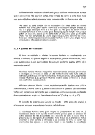 127
Adriana também relatou na dinâmica do grupo focal que muitas vezes achava
que os educadores não estavam certos, mas o medo de perder o afeto deles fazia
com que a atitude errada do educador fosse compreendida, conforme a sua fala:
“Às vezes, eu acho também que os educadores não estão certos. Eu discuto
também, mas o meu jeito é assim. Mesmo que os educadores estejam errados, eu
vou lá e peço desculpas. Esse é o meu jeito. Eu não gosto de deixar nenhum
educador com raiva de mim. Eu não gosto disso porque para mim já é ruim, porque
já tem um pessoal na escola que me acha chata, um pessoal na Casa que me acha
chata. Fica mais complicado. Eu vou lá, peço desculpas, tento contornar as coisas.
Fora isso, não tenho problema com educador nenhum. Já teve umas brigas. Foram
umas duas ou três vezes com algum educador”.
4.3.3. A questão da sexualidade
O tema sexualidade no abrigo demonstra também a complexidade que
envolve o cotidiano no que diz respeito a essa questão, porque muitas vezes, trata-
se de questões que tocam a privacidade de cada um. Conforme Suplicy (2000, p.07)
a educação sexual
Ocorre de maneira informal e nos permite incorporar valores, símbolos, preconceitos
e ideologias. As vivências de cada um vão moldando uma visão muito particular
sobre sexualidade que pode ser mais rígida ou liberal, severa ou lúdica, dependendo
dessas influências. [...] A principal influência recebida desde a infância é a atitude
dos pais frente à sua sexualidade.
Além das pessoas lidarem com os aspectos que estão ligados a sua própria
particularidade, a forma como a questão da sexualidade é passada pela sociedade
“reflete um pensamento dominante que se restringe à dimensão genital, deslocada
de um contexto mais amplo – o das relações humanas” (Suplicy, op.cit., p.16).
O conceito da Organização Mundial da Saúde – OMS pretende ampliar o
olhar que se tem para a sexualidade humana, definindo que:
A sexualidade humana forma parte integral da personalidade de cada um. É
necessidade básica e um aspecto do ser humano que não pode ser separado de
outros aspectos da vida. Sexualidade não é sinônimo de coito, e não se limita à
presença ou não do orgasmo. Sexualidade é muito do que isto. É energia que motiva
encontrar o amor, contato e intimidade e se expressa na forma de sentir, nos
movimentos das pessoas e como estas tocam e são tocadas. A sexualidade
 