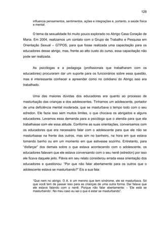 128
influencia pensamentos, sentimentos, ações e integrações e, portanto, a saúde física
e mental.
O tema da sexualidade foi muito pouco explorado no Abrigo Casa Coração de
Maria. Em 2004, realizamos um contato com o Grupo de Trabalho e Pesquisa em
Orientação Sexual – GTPOS, para que fosse realizada uma capacitação para os
educadores desse abrigo, mas, frente ao alto custo do curso, essa capacitação não
pode ser realizada.
As psicólogas e a pedagoga (profissionais que trabalharam com os
educadores) procuraram dar um suporte para os funcionários sobre essa questão,
mas é interessante conhecer e apreender como no cotidiano do Abrigo isso era
trabalhado.
Uma das maiores dúvidas dos educadores era quanto ao processo de
masturbação das crianças e dos adolescentes. Tínhamos um adolescente, portador
de uma deficiência mental moderada, que se masturbava o tempo todo com o seu
edredon. Ele fazia isso sem muitos limites, o que chocava os abrigados e alguns
educadores. Levamos essa demanda para a psicóloga que o atendia para que ela
trabalhasse com ele essa atitude. Conforme as suas orientações, conversamos com
os educadores que era necessário falar com o adolescente para que ele não se
masturbasse na frente dos outros, mas sim no banheiro, na hora em que estava
tomando banho ou em um momento em que estivesse sozinho. Entretanto, para
“disfarçar” dos demais sobre o que estava acontecendo com o adolescente, os
educadores falavam que ele estava conversando com o seu nenê (edredon) por isso
ele ficava daquele jeito. Flávia em seu relato considerou errada essa orientação dos
educadores e questionou: “Por que não falar abertamente para os outros que o
adolescente estava se masturbando?” Eis a sua fala:
“Que nem no abrigo. O A. é um menino que tem síndrome, ele se masturbava. Só
que você tem de passar isso para as crianças de uma outra forma. Daí falava que
ele estava falando com o nenê. Porque não falar abertamente: - ‘Ele está se
masturbando’. No meu caso eu sei o que é estar se masturbando”.
 