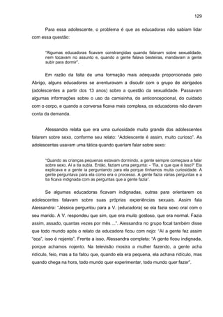 129
Para essa adolescente, o problema é que as educadoras não sabiam lidar
com essa questão:
“Algumas educadoras ficavam constrangidas quando falavam sobre sexualidade,
nem tocavam no assunto e, quando a gente falava besteiras, mandavam a gente
subir para dormir”.
Em razão da falta de uma formação mais adequada proporcionada pelo
Abrigo, alguns educadores se aventuravam a discutir com o grupo de abrigados
(adolescentes a partir dos 13 anos) sobre a questão da sexualidade. Passavam
algumas informações sobre o uso da camisinha, do anticoncepcional, do cuidado
com o corpo, e quando a conversa ficava mais complexa, os educadores não davam
conta da demanda.
Alessandra relata que era uma curiosidade muito grande dos adolescentes
falarem sobre sexo, conforme seu relato: “Adolescente é assim, muito curioso”. As
adolescentes usavam uma tática quando queriam falar sobre sexo:
“Quando as crianças pequenas estavam dormindo, a gente sempre começava a falar
sobre sexo. Aí a tia subia. Então, faziam uma pergunta: - ‘Tia, o que que é isso?’ Ela
explicava e a gente ia perguntando para ela porque tínhamos muita curiosidade. A
gente perguntava para ela como era o processo. A gente fazia várias perguntas e a
tia ficava indignada com as perguntas que a gente fazia”.
Se algumas educadoras ficavam indignadas, outras para orientarem os
adolescentes falavam sobre suas próprias experiências sexuais. Assim fala
Alessandra: “Jéssica perguntou para a V. (educadora) se ela fazia sexo oral com o
seu marido. A V. respondeu que sim, que era muito gostoso, que era normal. Fazia
assim, assado, quantas vezes por mês ...”. Alessandra no grupo focal também disse
que todo mundo após o relato da educadora ficou com nojo: “Aí a gente fez assim
“eca”, isso é nojento”. Frente a isso, Alessandra completa: “A gente ficou indignada,
porque achamos nojento. Na televisão mostra a mulher fazendo, a gente acha
ridículo, feio, mas a tia falou que, quando ela era pequena, ela achava ridículo, mas
quando chega na hora, todo mundo quer experimentar, todo mundo quer fazer”.
 