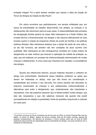 13
proteção integral. Foi a partir desses contatos que nasceu a idéia da criação do
Fórum de Abrigos da Cidade de São Paulo2
.
Em vários encontros que participávamos, era sempre enfatizado que, por
causa da precariedade do trabalho desenvolvido nos abrigos, as crianças e os
adolescentes não retornavam para as suas casas. A responsabilidade pelo processo
de reintegração familiar parecia só nossa. Não interessava se o Poder Público não
investia técnica e financeiramente nos abrigos e não assumia efetivamente as suas
funções quanto à criação de programas oficiais de auxílio às famílias e de políticas
públicas eficazes. Não interessava destacar que o abrigo faz parte de uma rede e,
se ela não funciona, ele também não tem condições de atuar sozinho com
qualidade. Não interessava se não conseguíamos constatar em muitas ordens de
abrigamento os reais motivos que levavam à aplicação da medida de proteção, ou
seja, que era realizado um processo de institucionalização desnecessário de muitas
crianças e adolescentes. A única coisa que importava era ressaltar a incompetência
dos abrigos.
Quanto aos referenciais teóricos, poucos materiais discutem o cotidiano do
abrigo com profundidade. Geralmente esses trabalhos enfatizam as ações que
devem ser realizadas no abrigo, mas que não levam em consideração a
complexidade que envolve o seu dia-a-dia. Em outros estudos são discutidos os
prejuízos ocasionados às crianças e aos adolescentes institucionalizados e
alternativas para evitar o abrigamento, que, evidentemente, são importantes e
necessários, mas não podemos esquecer que no Brasil existem muitos abrigos, que
eles são necessários e que não sabemos mensurar até quando irão existir
(principalmente em relação à quantidade), frente às questões conjunturais e culturais
de nosso país.
2
O primeiro encontro do Fórum aconteceu em 04 de junho de 2003, no Centro Pastoral São José do
Belém, no bairro do Belém. Apesar de termos enviado mais de 60 cartas convites, apenas 06
pessoas compareceram. No decorrer do processo o Fórum cresceu tanto que no final de 2005
realizamos dois encontros de capacitação para os educadores de abrigos, nos quais contamos com a
presença de 300 pessoas.
 