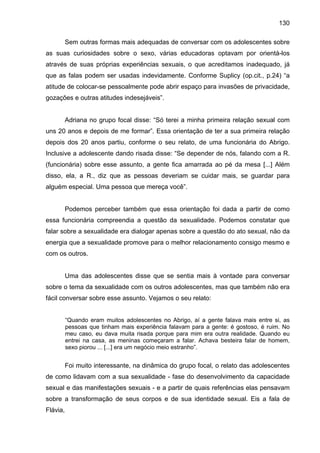 130
Sem outras formas mais adequadas de conversar com os adolescentes sobre
as suas curiosidades sobre o sexo, várias educadoras optavam por orientá-los
através de suas próprias experiências sexuais, o que acreditamos inadequado, já
que as falas podem ser usadas indevidamente. Conforme Suplicy (op.cit., p.24) “a
atitude de colocar-se pessoalmente pode abrir espaço para invasões de privacidade,
gozações e outras atitudes indesejáveis”.
Adriana no grupo focal disse: “Só terei a minha primeira relação sexual com
uns 20 anos e depois de me formar”. Essa orientação de ter a sua primeira relação
depois dos 20 anos partiu, conforme o seu relato, de uma funcionária do Abrigo.
Inclusive a adolescente dando risada disse: “Se depender de nós, falando com a R.
(funcionária) sobre esse assunto, a gente fica amarrada ao pé da mesa [...] Além
disso, ela, a R., diz que as pessoas deveriam se cuidar mais, se guardar para
alguém especial. Uma pessoa que mereça você”.
Podemos perceber também que essa orientação foi dada a partir de como
essa funcionária compreendia a questão da sexualidade. Podemos constatar que
falar sobre a sexualidade era dialogar apenas sobre a questão do ato sexual, não da
energia que a sexualidade promove para o melhor relacionamento consigo mesmo e
com os outros.
Uma das adolescentes disse que se sentia mais à vontade para conversar
sobre o tema da sexualidade com os outros adolescentes, mas que também não era
fácil conversar sobre esse assunto. Vejamos o seu relato:
“Quando eram muitos adolescentes no Abrigo, aí a gente falava mais entre si, as
pessoas que tinham mais experiência falavam para a gente: é gostoso, é ruim. No
meu caso, eu dava muita risada porque para mim era outra realidade. Quando eu
entrei na casa, as meninas começaram a falar. Achava besteira falar de homem,
sexo piorou ... [...] era um negócio meio estranho”.
Foi muito interessante, na dinâmica do grupo focal, o relato das adolescentes
de como lidavam com a sua sexualidade - fase do desenvolvimento da capacidade
sexual e das manifestações sexuais - e a partir de quais referências elas pensavam
sobre a transformação de seus corpos e de sua identidade sexual. Eis a fala de
Flávia,
 