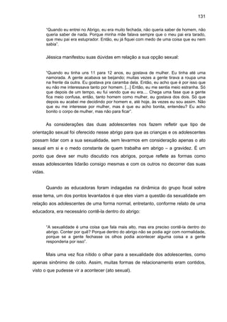 131
“Quando eu entrei no Abrigo, eu era muito fechada, não queria saber de homem, não
queria saber de nada. Porque minha mãe falava sempre que o meu pai era tarado,
que meu pai era estuprador. Então, eu já fiquei com medo de uma coisa que eu nem
sabia”.
Jéssica manifestou suas dúvidas em relação a sua opção sexual:
“Quando eu tinha uns 11 para 12 anos, eu gostava de mulher. Eu tinha até uma
namorada. A gente acabava se beijando; muitas vezes a gente tirava a roupa uma
na frente da outra. Eu gostava pra caramba dela. Então, eu acho que é por isso que
eu não me interessava tanto por homem. [...] Então, eu me sentia meio estranha. Só
que depois de um tempo, eu fui vendo que eu era.... Chega uma fase que a gente
fica meio confusa, então, tanto homem como mulher, eu gostava dos dois. Só que
depois eu acabei me decidindo por homem e, até hoje, às vezes eu sou assim. Não
que eu me interesse por mulher, mas é que eu acho bonita, entendeu? Eu acho
bonito o corpo de mulher, mas não para ficar”.
As considerações das duas adolescentes nos fazem refletir que tipo de
orientação sexual foi oferecido nesse abrigo para que as crianças e os adolescentes
possam lidar com a sua sexualidade, sem levarmos em consideração apenas o ato
sexual em si e o medo constante de quem trabalha em abrigo – a gravidez. É um
ponto que deve ser muito discutido nos abrigos, porque reflete as formas como
essas adolescentes lidarão consigo mesmas e com os outros no decorrer das suas
vidas.
Quando as educadoras foram indagadas na dinâmica do grupo focal sobre
esse tema, um dos pontos levantados é que eles viam a questão da sexualidade em
relação aos adolescentes de uma forma normal, entretanto, conforme relato de uma
educadora, era necessário contê-la dentro do abrigo:
“A sexualidade é uma coisa que fala mais alto, mas era preciso contê-la dentro do
abrigo. Conter por quê? Porque dentro do abrigo não se podia agir com normalidade,
porque se a gente fechasse os olhos podia acontecer alguma coisa e a gente
responderia por isso”.
Mais uma vez fica nítido o olhar para a sexualidade dos adolescentes, como
apenas sinônimo de coito. Assim, muitas formas de relacionamento eram contidos,
visto o que pudesse vir a acontecer (ato sexual).
 