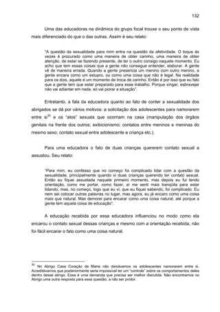 132
Uma das educadoras na dinâmica do grupo focal trouxe o seu ponto de vista
mais diferenciado do que o das outras. Assim é seu relato:
“A questão da sexualidade para mim entra na questão da afetividade. O toque às
vezes é procurado como uma maneira de obter carinho, uma maneira de obter
atenção, de estar se fazendo presente, de ter o outro consigo naquele momento. Eu
acho que tem essas coisas que a gente não consegue entender, elaborar. A gente
vê de maneira errada. Quando a gente presencia um menino com outro menino, a
gente encara como um estupro, ou como uma coisa que não é legal. Na realidade
para os dois, aquele é um momento de troca de carinho. Então é por isso que eu falo
que a gente tem que estar preparado para esse trabalho. Porque xingar, esbravejar
não vai adiantar em nada, só vai piorar a situação”.
Entretanto, a fala da educadora quanto ao fato de conter a sexualidade dos
abrigados se dá por vários motivos: a solicitação dos adolescentes para namorarem
entre si30
e os “atos” sexuais que ocorriam na casa (manipulação dos órgãos
genitais na frente dos outros; exibicionismo; contatos entre meninos e meninas do
mesmo sexo; contato sexual entre adolescente e criança etc.).
Para uma educadora o fato de duas crianças quererem contato sexual a
assustou. Seu relato:
“Para mim, eu confesso que no começo foi complicado lidar com a questão da
sexualidade, principalmente quando vi duas crianças querendo ter contato sexual.
Então eu fiquei assustada naquele primeiro momento, mas depois eu fui tendo
orientação, como me portar, como fazer, aí me senti mais tranqüila para estar
lidando, mas, no começo, logo que eu vi, que eu fiquei sabendo, foi complicado. Eu
nem sei colocar outras palavras no lugar, mas agora, eu já encaro como uma coisa
mais que natural. Mas demorei para encarar como uma coisa natural, até porque a
gente tem aquela coisa de educação”.
A educação recebida por essa educadora influenciou no modo como ela
encarou o contato sexual dessas crianças e mesmo com a orientação recebida, não
foi fácil encarar o fato como uma coisa natural.
30
No Abrigo Casa Coração de Maria não deixávamos os adolescentes namorarem entre si.
Acreditávamos que posteriormente seria impossível ter um “controle” sobre os comportamentos deles
dentro desse abrigo. Essa é uma demanda que precisa ser melhor discutida. Não encontramos no
Abrigo uma outra resposta para essa questão, a não ser proibir.
 