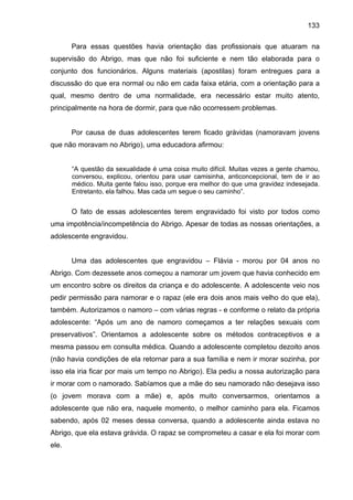 133
Para essas questões havia orientação das profissionais que atuaram na
supervisão do Abrigo, mas que não foi suficiente e nem tão elaborada para o
conjunto dos funcionários. Alguns materiais (apostilas) foram entregues para a
discussão do que era normal ou não em cada faixa etária, com a orientação para a
qual, mesmo dentro de uma normalidade, era necessário estar muito atento,
principalmente na hora de dormir, para que não ocorressem problemas.
Por causa de duas adolescentes terem ficado grávidas (namoravam jovens
que não moravam no Abrigo), uma educadora afirmou:
“A questão da sexualidade é uma coisa muito difícil. Muitas vezes a gente chamou,
conversou, explicou, orientou para usar camisinha, anticoncepcional, tem de ir ao
médico. Muita gente falou isso, porque era melhor do que uma gravidez indesejada.
Entretanto, ela falhou. Mas cada um segue o seu caminho”.
O fato de essas adolescentes terem engravidado foi visto por todos como
uma impotência/incompetência do Abrigo. Apesar de todas as nossas orientações, a
adolescente engravidou.
Uma das adolescentes que engravidou – Flávia - morou por 04 anos no
Abrigo. Com dezessete anos começou a namorar um jovem que havia conhecido em
um encontro sobre os direitos da criança e do adolescente. A adolescente veio nos
pedir permissão para namorar e o rapaz (ele era dois anos mais velho do que ela),
também. Autorizamos o namoro – com várias regras - e conforme o relato da própria
adolescente: “Após um ano de namoro começamos a ter relações sexuais com
preservativos”. Orientamos a adolescente sobre os métodos contraceptivos e a
mesma passou em consulta médica. Quando a adolescente completou dezoito anos
(não havia condições de ela retornar para a sua família e nem ir morar sozinha, por
isso ela iria ficar por mais um tempo no Abrigo). Ela pediu a nossa autorização para
ir morar com o namorado. Sabíamos que a mãe do seu namorado não desejava isso
(o jovem morava com a mãe) e, após muito conversarmos, orientamos a
adolescente que não era, naquele momento, o melhor caminho para ela. Ficamos
sabendo, após 02 meses dessa conversa, quando a adolescente ainda estava no
Abrigo, que ela estava grávida. O rapaz se comprometeu a casar e ela foi morar com
ele.
 