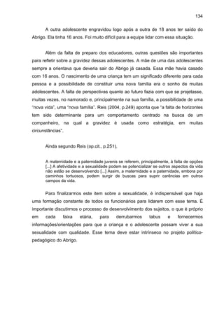 134
A outra adolescente engravidou logo após a outra de 18 anos ter saído do
Abrigo. Ela tinha 16 anos. Foi muito difícil para a equipe lidar com essa situação.
Além da falta de preparo dos educadores, outras questões são importantes
para refletir sobre a gravidez dessas adolescentes. A mãe de uma das adolescentes
sempre a orientava que deveria sair do Abrigo já casada. Essa mãe havia casado
com 16 anos. O nascimento de uma criança tem um significado diferente para cada
pessoa e a possibilidade de constituir uma nova família era o sonho de muitas
adolescentes. A falta de perspectivas quanto ao futuro fazia com que se projetasse,
muitas vezes, no namorado e, principalmente na sua família, a possibilidade de uma
“nova vida”, uma “nova família”. Reis (2004, p.249) aponta que “a falta de horizontes
tem sido determinante para um comportamento centrado na busca de um
companheiro, na qual a gravidez é usada como estratégia, em muitas
circunstâncias”.
Ainda segundo Reis (op.cit., p.251),
A maternidade e a paternidade juvenis se referem, principalmente, à falta de opções
[...] A afetividade e a sexualidade podem se potencializar se outros aspectos da vida
não estão se desenvolvendo [...] Assim, a maternidade e a paternidade, embora por
caminhos tortuosos, podem surgir de buscas para suprir carências em outros
campos da vida.
Para finalizarmos este item sobre a sexualidade, é indispensável que haja
uma formação constante de todos os funcionários para lidarem com esse tema. É
importante discutirmos o processo de desenvolvimento dos sujeitos, o que é próprio
em cada faixa etária, para derrubarmos tabus e fornecermos
informações/orientações para que a criança e o adolescente possam viver a sua
sexualidade com qualidade. Esse tema deve estar intrínseco no projeto político-
pedagógico do Abrigo.
 