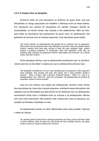 135
4.3.4. A relação entre os abrigados
Conforme relato de uma educadora na dinâmica do grupo focal, uma das
dificuldades no abrigo pesquisado era trabalhar a diferença entre as faixas etárias.
Era impossível com apenas 02 educadores por plantão conseguir atender às
necessidades, ao mesmo tempo, das crianças e dos adolescentes. Além do mais,
para todas as educadoras que participaram do grupo focal, os adolescentes não
gostavam de conviver com as crianças pequenas. Uma educadora assim expõe:
“Na minha opinião, os adolescentes não gostam de se misturar com os pequenos.
Eles acham que os pequenos têm mais atenção do que eles. Eles não gostam dessa
mistura, querem tudo para eles, porque aí eles vão para qualquer lugar, podem
assistir a qualquer programa. É complicado. Eles não respeitam muito não, se
puderem eles ‘cacetam’ os pequenos mesmo. Eles batem nos menores. Já vi várias
vezes. Eles têm ciúmes”.
Outra educadora afirmou, que os adolescentes acreditavam que “os ‘pirralhos’
vieram para tirar as tias deles” e explica por que os adolescentes achavam isso:
“Na realidade a tendência é de dar mais atenção para os pequenos. Eles requerem
mais cuidados. Tem escada, tem isso, tem aquilo, tem o vaso sanitário. Então é
sempre: - ‘Olha o Fulano, olha o Sicrano’. Ninguém falava: - ‘Olha a C., olha a V.
(adolescentes)’. Era: ‘Olha a R., olha o M. (crianças)’. Os adolescentes se sentiam de
escanteio. Essa é a minha opinião”.
Essa era com certeza uma reação dos adolescentes: sentirem muito ciúmes
das educadoras por causa das crianças pequenas, entretanto essas educadoras não
relataram que as dificuldades que elas tinham em se relacionar com as adolescentes
aumentavam ainda mais a rivalidade entre as crianças e os adolescentes. Mesmo
com uma rotina extenuante, elas estavam mais “disponíveis” para os pequenos, por
questão de afinidade e facilidade no trato.
As adolescentes tiveram um olhar diferenciado sobre essa questão. Vejamos
o relato de Jéssica:
“Eu sempre gostei do fato de ter crianças pequenas na Casa, porque me fazia voltar
à minha infância. Além do mais era uma forma de dar e receber carinho, de poder
cuidar e de ter os nossos irmãos junto conosco”.
 