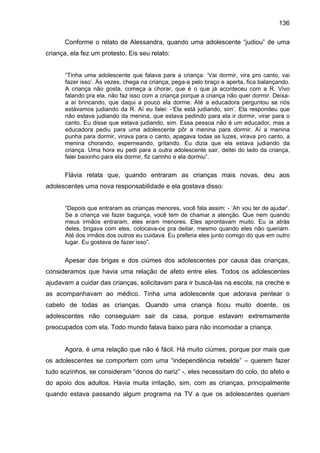 136
Conforme o relato de Alessandra, quando uma adolescente “judiou” de uma
criança, ela fez um protesto. Eis seu relato:
“Tinha uma adolescente que falava para a criança: ‘Vai dormir, vira pro canto, vai
fazer isso’. Às vezes, chega na criança, pega-a pelo braço e aperta, fica balançando.
A criança não gosta, começa a chorar, que é o que já aconteceu com a R. Vivo
falando pra ela, não faz isso com a criança porque a criança não quer dormir. Deixa-
a aí brincando, que daqui a pouco ela dorme. Até a educadora perguntou se nós
estávamos judiando da R. Aí eu falei: -‘Ela está judiando, sim’. Ela respondeu que
não estava judiando da menina, que estava pedindo para ela ir dormir, virar para o
canto. Eu disse que estava judiando, sim. Essa pessoa não é um educador, mas a
educadora pediu para uma adolescente pôr a menina para dormir. Aí a menina
punha para dormir, virava para o canto, apagava todas as luzes, virava pro canto, a
menina chorando, esperneando, gritando. Eu dizia que ela estava judiando da
criança. Uma hora eu pedi para a outra adolescente sair, deitei do lado da criança,
falei baixinho para ela dormir, fiz carinho e ela dormiu”.
Flávia relata que, quando entraram as crianças mais novas, deu aos
adolescentes uma nova responsabilidade e ela gostava disso:
“Depois que entraram as crianças menores, você fala assim: - ‘Ah vou ter de ajudar’.
Se a criança vai fazer bagunça, você tem de chamar a atenção. Que nem quando
meus irmãos entraram, eles eram menores. Eles aprontavam muito. Eu ia atrás
deles, brigava com eles, colocava-os pra deitar, mesmo quando eles não queriam.
Até dos irmãos dos outros eu cuidava. Eu preferia eles junto comigo do que em outro
lugar. Eu gostava de fazer isso”.
Apesar das brigas e dos ciúmes dos adolescentes por causa das crianças,
consideramos que havia uma relação de afeto entre eles. Todos os adolescentes
ajudavam a cuidar das crianças, solicitavam para ir buscá-las na escola, na creche e
as acompanhavam ao médico. Tinha uma adolescente que adorava pentear o
cabelo de todas as crianças. Quando uma criança ficou muito doente, os
adolescentes não conseguiam sair da casa, porque estavam extremamente
preocupados com ela. Todo mundo falava baixo para não incomodar a criança.
Agora, é uma relação que não é fácil. Há muito ciúmes, porque por mais que
os adolescentes se comportem com uma “independência rebelde” – querem fazer
tudo sozinhos, se consideram “donos do nariz” -, eles necessitam do colo, do afeto e
do apoio dos adultos. Havia muita irritação, sim, com as crianças, principalmente
quando estava passando algum programa na TV a que os adolescentes queriam
 