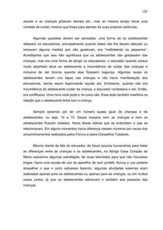 137
assistir e as crianças gritavam demais etc., mas ao mesmo tempo havia uma
vontade de cuidar, mesmo que fosse para atender às suas próprias carências.
Algumas questões devem ser pensadas: uma forma de os adolescentes
afetarem os educadores, principalmente quando estes não lhe davam atenção ou
tomavam alguma medida que não gostavam, era “maltratando os pequenos”.
Acreditamos que isso não significava que os adolescentes não gostassem das
crianças, mas era uma forma de atingir os educadores; o educador quando estava
muito atarefado dava ao adolescente a incumbência de cuidar das crianças e
inclusive de dar bronca quando elas fizessem bagunça. Algumas vezes os
adolescentes davam uns tapas nas crianças e não havia manifestação dos
educadores, dando assim legitimidade àquele ato. Entretanto, quando não era
incumbência do adolescente cuidar da criança, o educador contestava o ato. Então,
era conflituoso. Uma hora você pode e na outra não. Essa ação também interferia na
relação que o adolescente tinha com a criança.
Sempre optamos por ter um número quase igual de crianças e de
adolescentes, ou seja, 10 e 10. Dessa maneira nem as crianças e nem os
adolescentes ficavam isolados. Havia faixas etárias que se entendiam e que se
relacionavam. Em alguns momentos havia diferença nesses números por causa dos
encaminhamentos realizados pelos Fóruns e pelos Conselhos Tutelares.
Mesmo diante da fala do educador, de haver poucos funcionários para tratar
as diferenças entre as crianças e os adolescentes, no Abrigo Casa Coração de
Maria usávamos algumas estratégias: ter duas televisões para que não houvesse
brigas; havia uma escala de uso do aparelho de som portátil. Nunca o uso poderia
atrapalhar o que o outro estivesse fazendo; algumas atividades externas eram
realizadas apenas para os adolescentes ou apenas para as crianças, ou em muitos
casos juntos, já que os adolescentes adoravam ir também aos passeios das
crianças.
 