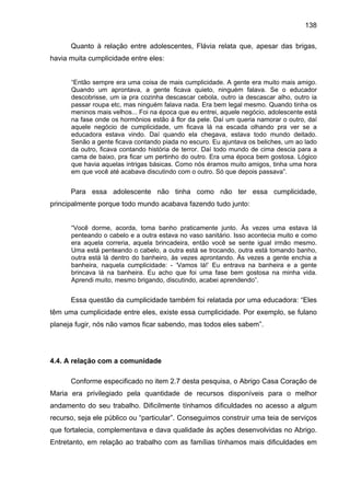 138
Quanto à relação entre adolescentes, Flávia relata que, apesar das brigas,
havia muita cumplicidade entre eles:
“Então sempre era uma coisa de mais cumplicidade. A gente era muito mais amigo.
Quando um aprontava, a gente ficava quieto, ninguém falava. Se o educador
descobrisse, um ia pra cozinha descascar cebola, outro ia descascar alho, outro ia
passar roupa etc, mas ninguém falava nada. Era bem legal mesmo. Quando tinha os
meninos mais velhos... Foi na época que eu entrei, aquele negócio, adolescente está
na fase onde os hormônios estão à flor da pele. Daí um queria namorar o outro, daí
aquele negócio de cumplicidade, um ficava lá na escada olhando pra ver se a
educadora estava vindo. Daí quando ela chegava, estava todo mundo deitado.
Senão a gente ficava contando piada no escuro. Eu ajuntava os beliches, um ao lado
da outro, ficava contando história de terror. Daí todo mundo de cima descia para a
cama de baixo, pra ficar um pertinho do outro. Era uma época bem gostosa. Lógico
que havia aquelas intrigas básicas. Como nós éramos muito amigos, tinha uma hora
em que você até acabava discutindo com o outro. Só que depois passava”.
Para essa adolescente não tinha como não ter essa cumplicidade,
principalmente porque todo mundo acabava fazendo tudo junto:
“Você dorme, acorda, toma banho praticamente junto. Às vezes uma estava lá
penteando o cabelo e a outra estava no vaso sanitário. Isso acontecia muito e como
era aquela correria, aquela brincadeira, então você se sente igual irmão mesmo.
Uma está penteando o cabelo, a outra está se trocando, outra está tomando banho,
outra está lá dentro do banheiro, às vezes aprontando. Às vezes a gente enchia a
banheira, naquela cumplicidade: - ‘Vamos lá!’ Eu entrava na banheira e a gente
brincava lá na banheira. Eu acho que foi uma fase bem gostosa na minha vida.
Aprendi muito, mesmo brigando, discutindo, acabei aprendendo”.
Essa questão da cumplicidade também foi relatada por uma educadora: “Eles
têm uma cumplicidade entre eles, existe essa cumplicidade. Por exemplo, se fulano
planeja fugir, nós não vamos ficar sabendo, mas todos eles sabem”.
4.4. A relação com a comunidade
Conforme especificado no item 2.7 desta pesquisa, o Abrigo Casa Coração de
Maria era privilegiado pela quantidade de recursos disponíveis para o melhor
andamento do seu trabalho. Dificilmente tínhamos dificuldades no acesso a algum
recurso, seja ele público ou “particular”. Conseguimos construir uma teia de serviços
que fortalecia, complementava e dava qualidade às ações desenvolvidas no Abrigo.
Entretanto, em relação ao trabalho com as famílias tínhamos mais dificuldades em
 