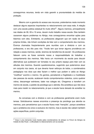 139
conseguirmos recursos, tendo em vista garantir a provisoriedade da medida de
proteção.
Mesmo com a garantia do acesso aos recursos, pretendemos neste momento
destacar alguns aspectos importantes no relacionamento com essa rede. A relação
com uma escola pública estadual foi muito difícil31
. Alguns meninos, principalmente
nas idades de 08, 09 e 10 anos, davam muito trabalho nessa escola. Eles também
causavam alguns problemas no Abrigo, mas conseguíamos encontrar ações para
lidarmos com eles. Entretanto, os professores alegavam que em razão de seus
próprios limites, não tinham condições de lidar com o comportamento dos meninos.
Éramos chamados freqüentemente para reuniões com a diretoria e com os
professores, e era dito para nós: “Vocês tem que tomar alguma providência em
relação a esses meninos, senão, teremos de transferi-los de escola”. Os professores
falavam como se fosse somente nossa a responsabilidade de trabalhar o
comportamento dos meninos. Não havia um movimento da escola para discutir
alternativas que pudessem ser tomadas no seu próprio espaço para lidar com as
atitudes dos meninos. Quando questionávamos, sugerindo que poderíamos atuar
em conjunto nos casos, só que deveria haver esforços de todos, a coordenadora
pedagógica nos dizia que elas faziam o melhor que podiam e cabia ao Abrigo
“modificar” sozinho o menino. Os garotos, percebendo a fragilidade e a hostilidade
das pessoas da escola, acabavam tendo comportamentos violentos, como quebrar
vidros, descarregar extintores, bater nos colegas etc. Chegamos a transferir um
menino de escola, a pedido da psicóloga que o atendia. Ela acreditava que não dava
mais para insistir no relacionamento, já que a escola havia deixado de acreditar no
menino.
As conversas com a diretora e com as professoras geralmente eram muito
tensas. Solicitávamos nesses encontros a presença da psicóloga que atendia os
meninos, pois percebíamos que a escola ficava mais “tranqüila”, porque acreditava
que o problema era único e exclusivo do menino, mas à escola não cabiam também
ações específicas, porém conjuntas.
31
Essa é uma demanda muito trazida pelos coordenadores de abrigos no Fórum de Abrigos da
Cidade de São Paulo - a dificuldade no relacionamento com as escolas.
 