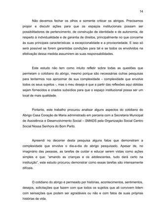 14
Não devemos fechar os olhos e somente criticar os abrigos. Precisamos
propor e discutir ações para que os espaços institucionais possam ser
possibilitadores de pertencimento, de construção de identidade e de autonomia, de
respeito à individualidade e de garantia de direitos, principalmente no que concerne
às suas principais características: a excepcionalidade e a provisoriedade. E isso só
será possível se forem garantidas condições para tal e se todos os envolvidos na
efetivação dessa medida assumirem as suas responsabilidades.
Este estudo não tem como intuito refletir sobre todas as questões que
permeiam o cotidiano do abrigo, mesmo porque são necessárias outras pesquisas
para tentarmos nos aproximar de sua complexidade - complexidade que envolve
todos os seus sujeitos -, mas o meu desejo é que a partir das reflexões aqui obtidas
sejam fornecidos e criados subsídios para que o espaço institucional possa ser um
local de mais qualidade.
Portanto, este trabalho procurou analisar alguns aspectos do cotidiano do
Abrigo Casa Coração de Maria administrado em parceria com a Secretaria Municipal
de Assistência e Desenvolvimento Social – SMADS pela Organização Social Centro
Social Nossa Senhora do Bom Parto.
Apreendi no decorrer desta pesquisa alguns fatos que demonstram a
complexidade que envolve o dia-a-dia do abrigo pesquisado. Apesar de, no
imaginário das pessoas, as tarefas de cuidar e educar serem vistas como ações
simples e que: “amando as crianças e os adolescentes, tudo dará certo na
instituição”, este estudo procurou demonstrar como essas tarefas são intensamente
difíceis.
O cotidiano do abrigo é permeado por histórias, acontecimentos, sentimentos,
desejos, solicitações que fazem com que todos os sujeitos que ali convivem lidem
com sensações que podem ser agradáveis ou não e com fatos de suas próprias
histórias de vida.
 
