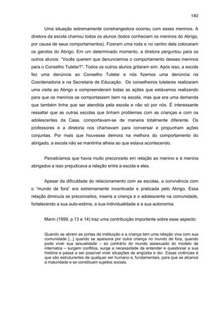140
Uma situação extremamente constrangedora ocorreu com esses meninos. A
diretora da escola chamou todos os alunos (todos conheciam os meninos do Abrigo,
por causa de seus comportamentos). Fizeram uma roda e no centro dela colocaram
os garotos do Abrigo. Em um determinado momento, a diretora perguntou para os
outros alunos: “Vocês querem que denunciemos o comportamento desses meninos
para o Conselho Tutelar?”. Todos os outros alunos gritaram sim. Após isso, a escola
fez uma denúncia ao Conselho Tutelar e nós fizemos uma denúncia na
Coordenadoria e na Secretaria de Educação. Os conselheiros tutelares realizaram
uma visita ao Abrigo e compreenderam todas as ações que estávamos realizando
para que os meninos se comportassem bem na escola, mas que era uma demanda
que também tinha que ser atendida pela escola e não só por nós. É interessante
ressaltar que as outras escolas que tinham problemas com as crianças e com os
adolescentes da Casa, comportavam-se de maneira totalmente diferente. Os
professores e a diretoria nos chamavam para conversar e propunham ações
conjuntas. Por mais que houvesse demora na melhora do comportamento do
abrigado, a escola não se mantinha alheia ao que estava acontecendo.
Percebíamos que havia muito preconceito em relação ao menino e à menina
abrigados e isso prejudicava a relação entre a escola e eles.
Apesar da dificuldade do relacionamento com as escolas, a convivência com
o “mundo de fora” era extremamente incentivada e praticada pelo Abrigo. Essa
relação diminuía os preconceitos, inseria a criança e o adolescente na comunidade,
fortalecendo a sua auto-estima, a sua individualidade e a sua autonomia.
Marin (1999, p.13 e 14) traz uma contribuição importante sobre esse aspecto:
Quando se abrem as portas da instituição e a criança tem uma relação viva com sua
comunidade [...] quando se apaixona por outra criança no mundo de fora, quando
pode viver sua sexualidade – ao contrário do mundo assexuado do modelo de
internatos – surgem conflitos, surge a necessidade de entender e questionar a sua
história e passa a ser possível viver situações de angústia e dor. Essas vivências é
que são estruturantes de qualquer ser humano e, fundamentais, para que se alcance
a maturidade e se constituam sujeitos sociais.
 