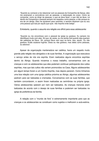 142
“Quando eu comecei a me relacionar com as pessoas da Companhia de Dança, eles
me ensinaram a convivência com as pessoas, a reeducação do corpo. Como se
comportar, como se dirigir às pessoas, o que se deve fazer, o que não se deve. Lá
dentro da Companhia o pessoal sempre me respeitou como pessoa, e não porque eu
era de um abrigo. Eles me ajudaram para caramba, e sempre disseram que eu sou
uma pessoa que luta por aquilo que quer, não importa onde esteja”.
Entretanto, quando o assunto era religião era difícil para essa adolescente:
“Quando eu me encontrava com o pessoal da igreja eu gostava. Eu sempre me
identifiquei muito com eles. Só que, às vezes, eu me sentia mal quando eles queriam
dar palestras de Deus. ‘Ah, porque Deus vem aqui na terra, isso, aquilo’. Eu não
gostava. Então acabava fugindo. Disso eu não gostava, mas deles como pessoas,
eu adorava”.
Apesar da organização mantenedora ser católica, havia um respeito muito
grande pela religião dos abrigados e de suas famílias. A organização que executava
o serviço antes de nós era espírita. Eram realizados alguns encontros espíritas
dentro do Abrigo. Quando iniciamos o nosso trabalho, conversarmos com as
crianças e com os adolescentes que eles poderiam continuar participando dos cultos
espíritas, mas que tais cultos não seriam promovidos na Casa. Alguns adolescentes
por algum tempo foram a um Centro Espírita, mas depois pararam. Como tínhamos
uma boa relação com uma igreja católica próxima ao Abrigo, algumas adolescentes
pediram para ser batizadas e crismadas. Conversamos com as suas famílias, que
também concordaram, e assim foram realizadas as cerimônias na própria igreja.
Vários adolescentes optaram por nem ser batizados. As crianças menores eram
batizadas de acordo com o desejo de suas famílias e poderiam ser batizadas na
igreja de preferência da família.
A relação com o “mundo de fora” é extremamente importante para que as
crianças e os adolescentes se constituam como sujeitos e melhorem a auto-estima.
 