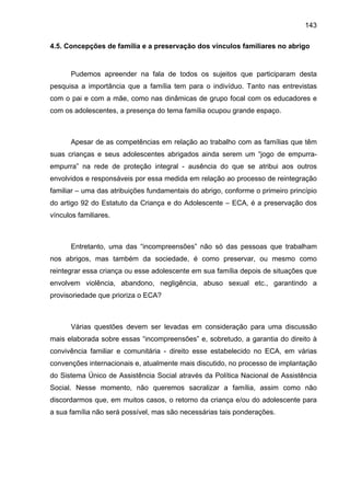 143
4.5. Concepções de família e a preservação dos vínculos familiares no abrigo
Pudemos apreender na fala de todos os sujeitos que participaram desta
pesquisa a importância que a família tem para o indivíduo. Tanto nas entrevistas
com o pai e com a mãe, como nas dinâmicas de grupo focal com os educadores e
com os adolescentes, a presença do tema família ocupou grande espaço.
Apesar de as competências em relação ao trabalho com as famílias que têm
suas crianças e seus adolescentes abrigados ainda serem um “jogo de empurra-
empurra” na rede de proteção integral - ausência do que se atribui aos outros
envolvidos e responsáveis por essa medida em relação ao processo de reintegração
familiar – uma das atribuições fundamentais do abrigo, conforme o primeiro princípio
do artigo 92 do Estatuto da Criança e do Adolescente – ECA, é a preservação dos
vínculos familiares.
Entretanto, uma das “incompreensões” não só das pessoas que trabalham
nos abrigos, mas também da sociedade, é como preservar, ou mesmo como
reintegrar essa criança ou esse adolescente em sua família depois de situações que
envolvem violência, abandono, negligência, abuso sexual etc., garantindo a
provisoriedade que prioriza o ECA?
Várias questões devem ser levadas em consideração para uma discussão
mais elaborada sobre essas “incompreensões” e, sobretudo, a garantia do direito à
convivência familiar e comunitária - direito esse estabelecido no ECA, em várias
convenções internacionais e, atualmente mais discutido, no processo de implantação
do Sistema Único de Assistência Social através da Política Nacional de Assistência
Social. Nesse momento, não queremos sacralizar a família, assim como não
discordarmos que, em muitos casos, o retorno da criança e/ou do adolescente para
a sua família não será possível, mas são necessárias tais ponderações.
 