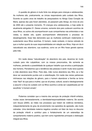 144
A questão de gênero é muito forte nos abrigos para crianças e adolescentes.
As mulheres são, praticamente, as únicas responsáveis pelo cuidado dos filhos.
Durante os quatro anos de trabalho da pesquisadora no Abrigo Casa Coração de
Maria, apenas dez pais foram atendidos. Já passaram pelo Abrigo, do início do ano
de 2000 até o presente momento, 70 crianças e/ou adolescentes, e hoje estão lá
atualmente abrigadas 21. Desse universo, somente dois pais cuidavam sozinhos de
seus filhos, os outros oito acompanhavam suas companheiras nas entrevistas e nas
visitas, e, destes oito, quatro acompanharam efetivamente o processo de
desabrigamento. Esse fato demonstra que as mulheres continuam maternando e
sustentando seus filhos sozinhas. O homem, neste contexto, é menos cobrado do
que a mulher quanto às suas responsabilidades em relação aos filhos. Hoje em dia é
naturalizado seu abandono, sua ausência, como se um filho fosse gerado apenas
pela mãe.
Em razão dessa “naturalização” do abandono dos pais, devemos ter muito
cuidado para não culpabilizar, com os nossos preconceitos, tão somente as
mulheres, perdendo a possibilidade de qualquer trabalho que envolva a participação
dos homens. Percebemos que a tendência das pessoas é sentir muita raiva quando
a mãe abandona seus filhos. Para elas, mãe nunca abandona seu filho, se o faz
deve ser severamente punida com a esterilização. Em razão das raízes patriarcais
intrínsecas nas relações de gênero, para o homem abandonar a família se torna
mais “fácil” do que para a mulher, que se vê presa, cultural, social e ideologicamente
a assumir o ônus do cuidado com os filhos sozinha e ainda ser culpabilizada por ter
escolhido “o homem errado”.
Podemos constatar que a maioria dos serviços de proteção infantil enfatiza,
muitas vezes demasiadamente, a identidade/responsabilidade materna. De acordo
com Souza (2000), as mães nos processos que tratam de violência doméstica,
independentemente do grau de envolvimento nos episódios de agressão, são muito
cobradas. Uma identidade materna negativa constitui um fator de risco no discurso
da proteção infantil e contribui para o fortalecimento de um estereótipo de
comportamento materno positivo, que tem como ingredientes principais a dedicação
integral aos filhos.
 
