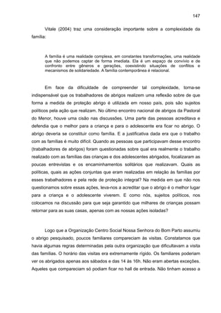 147
Vitale (2004) traz uma consideração importante sobre a complexidade da
família:
A família é uma realidade complexa, em constantes transformações, uma realidade
que não podemos captar de forma imediata. Ela é um espaço de convívio e de
confronto entre gêneros e gerações, coexistindo situações de conflitos e
mecanismos de solidariedade. A família contemporânea é relacional.
Em face da dificuldade de compreender tal complexidade, torna-se
indispensável que os trabalhadores de abrigos realizem uma reflexão sobre de que
forma a medida de proteção abrigo é utilizada em nosso país, pois são sujeitos
políticos pela ação que realizam. No último encontro nacional de abrigos da Pastoral
do Menor, houve uma cisão nas discussões. Uma parte das pessoas acreditava e
defendia que o melhor para a criança e para o adolescente era ficar no abrigo. O
abrigo deveria se constituir como família. E a justificativa dada era que o trabalho
com as famílias é muito difícil. Quando as pessoas que participavam desse encontro
(trabalhadores de abrigos) foram questionadas sobre qual era realmente o trabalho
realizado com as famílias das crianças e dos adolescentes abrigados, focalizaram as
poucas entrevistas e os encaminhamentos solitários que realizavam. Quais as
políticas, quais as ações conjuntas que eram realizadas em relação às famílias por
esses trabalhadores e pela rede de proteção integral? Na medida em que não nos
questionamos sobre essas ações, leva-nos a acreditar que o abrigo é o melhor lugar
para a criança e o adolescente viverem. E como nós, sujeitos políticos, nos
colocamos na discussão para que seja garantido que milhares de crianças possam
retornar para as suas casas, apenas com as nossas ações isoladas?
Logo que a Organização Centro Social Nossa Senhora do Bom Parto assumiu
o abrigo pesquisado, poucos familiares compareciam às visitas. Constatamos que
havia algumas regras determinadas pela outra organização que dificultavam a visita
das famílias. O horário das visitas era extremamente rígido. Os familiares poderiam
ver os abrigados apenas aos sábados e das 14 às 16h. Não eram abertas exceções.
Aqueles que compareciam só podiam ficar no hall de entrada. Não tinham acesso a
 