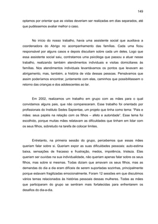 149
optamos por orientar que as visitas deveriam ser realizadas em dias separados, até
que pudéssemos avaliar melhor o caso.
No início do nosso trabalho, havia uma assistente social que auxiliava a
coordenadora do Abrigo no acompanhamento das famílias. Cada uma ficou
responsável por alguns casos e depois discutiam sobre cada um deles. Logo que
essa assistente social saiu, contratamos uma psicóloga que passou a atuar nesse
trabalho, realizando também atendimentos individuais e visitas domiciliares às
famílias. Nos atendimentos individuais levantávamos os pontos que levavam ao
abrigamento, mas, também, a história de vida dessas pessoas. Pensávamos que
assim poderíamos encontrar, juntamente com elas, caminhos que possibilitassem o
retorno das crianças e dos adolescentes ao lar.
Em 2002, realizamos um trabalho em grupo com as mães para o qual
convidamos alguns pais, que não compareceram. Esse trabalho foi orientado por
profissionais do Instituto Sedes Sapientae, um projeto que tinha como tema: “Pais e
mães: seus papéis na relação com os filhos – afeto e autoridade”. Esse tema foi
escolhido, porque muitas mães relatavam as dificuldades que tinham em lidar com
os seus filhos, sobretudo na tarefa de colocar limites.
Entretanto, na primeira sessão do grupo, percebemos que essas mães
queriam falar sobre si. Queriam expor as suas dificuldades pessoais: auto-estima
baixa, sensações de fracasso e frustração, medos, impotência, tristeza. Elas
queriam ser ouvidas na sua individualidade, não queriam apenas falar sobre os seus
filhos, mas sobre si mesmas. Todas diziam que amavam os seus filhos, mas as
demandas do dia a dia eram difíceis de serem suportadas sozinhas, principalmente
porque estavam fragilizadas emocionalmente. Foram 12 sessões em que discutimos
vários temas relacionados às histórias pessoais dessas mulheres. Todas as mães
que participaram do grupo se sentiram mais fortalecidas para enfrentarem os
desafios do dia-a-dia.
 