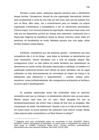 150
Somada a essas ações, realizamos algumas parceiras para o atendimento
dessas famílias. Conseguimos, através de uma organização internacional, dinheiro
para complementar a renda de uma mãe, por dois anos, para que ela pudesse ficar
com os filhos. Além disso, nós a encaminhamos para um trabalho (na própria
organização mantenedora) e possibilitamos a ela um atendimento psicoterápico
(Clínica Avape). Com recursos próprios da organização, internamos duas vezes uma
mãe que era dependente química em clínicas para tratamento. Juntamente com a
Supervisão Regional de Assistência Social da Mooca incluímos várias mães em
benefícios de transferência de renda. Mediante parceira com uma igreja, várias
famílias recebiam cestas básicas.
Entretanto, constatamos que não podíamos garantir - acreditamos que essa
competência não é só do Abrigo - para todos os familiares os atendimentos que
eram necessários, mesmo articulados com a rede de proteção integral. Não
conseguíamos incluir na rede pública de saúde familiares que necessitavam de
atendimento em saúde mental; demandas relacionadas à habitação, ao trabalho e à
qualificação profissional também eram difíceis de serem atendidas; não há vagas
suficientes na rede sócio-assistencial da comunidade de origem da criança e do
adolescente para efetivarmos o desacolhimento – creches, núcleos sócio-
educativos, cursos profissionalizantes; não conseguíamos acompanhar as famílias e
os jovens após o desabrigamento.
As questões relacionadas acima não contemplam todos os caminhos
necessários para que as crianças e os adolescentes retornem para as suas casas.
Mesmo porque cada caso era um caso. Havia situações em que os
familiares/responsáveis não tinham mais o desejo de ficar com os abrigados. Não
compareciam às visitas, não telefonavam. Quando o pai ou a mãe já havia falecido,
em muitos casos, os outros parentes não realizavam mais nenhum contato. Muitas
mães optavam pelos companheiros e os filhos ficavam no abrigo33
.
33
Reflexões sobre essa consideração podem ser encontradas no texto: MUSZKAT, Malvina;
MUSZKAT, Susana. Permanência na diversidade: um estudo sobre a conjugalidade nas classes de
baixa renda. In: GOMES, Purificacion Barcia (Org.). Vínculos amorosos contemporâneos:
psicodinâmica das novas estruturas familiares. São Paulo: CALLIS, 2003.
 