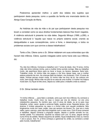 151
Poderemos apreender melhor, a partir dos relatos dos sujeitos que
participaram desta pesquisa, como a questão da família era vivenciada dentro do
Abrigo Casa Coração de Maria.
As histórias de vida da mãe e do pai que participaram desta pesquisa nos
levam a constatar como os seus direitos fundamentais básicos lhes foram negados.
A violência estrutural é presente na vida deles. Segundo Minayo (1990, p.290), a
violência estrutural é “aquela que nasce no próprio sistema social, criando as
desigualdades e suas conseqüências, como a fome, o desemprego, e todos os
problemas sociais com que convive a classe trabalhadora”.
Tanto a Sra. Cilene como o Sr. Silmar relataram em suas entrevistas que não
haviam tido infância. Cilene, quando indagada sobre como havia sido sua infância,
diz:
“Eu não tive infância. Comecei a trabalhar com 7 anos de idade. Aos 10 anos, minha
mãe não tinha notícias minha, pois a mulher tinha sumido comigo. Mas eu trabalhei
muito, ela apanhava bloco para eu lavar a louça, eu lavava, passava, fazia tudo.
Trabalhei muito. Aí minha mãe me pegou e me tirou dessa casa, que a mulher
estava judiando de mim. As crianças dela me batiam, me chutavam. Com 10 anos de
idade, minhas pernas viviam roxas. Aí minha mãe me tirou de lá, me colocou em
outro, bem longe. Minha mãe me pôs lá na casa de uma mulher. A mulher me tratava
muito bem. Eu fiquei lá três anos, depois eu voltei para o trabalho onde eu estava”.
O Sr. Silmar também relata:
“A minha infância ..., para falar a verdade, acho que nem tive infância. Eu comecei a
trabalhar muito, muito novo na roça e nosso pai era do interior. Lá era uma
cidadezinha pequena. Eu lembro que, com 8 anos de idade, eu já ia para roça
trabalhar, cortar, carpir, ajudar a arrancar feijão, quebrar ervas. Naquele tempo, nós
éramos 2 irmãos pequenos na casa e a minha mãe com aquele problema. Nós
brigávamos muito em casa, então, meu pai sempre me levava. Eu, que era o mais
velho, para o serviço, para não ficar brigando com o mais novo. Com 8 anos comecei
a trabalhar, depois comecei a engraxar sapato, depois a vender sorvete na rua,
vender pastel. Fui crescendo. Quando eu estava com uns 12 anos, peguei serviço
numa firma de asfalto. Nesse esquema de asfalto, fiquei trabalhando mais ou menos
1 ano e pouco. Aos 14, a firma começou a gerenciar lá, então, eu comecei a andar
pelo mundo, trabalhando”.
 