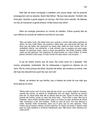 152
Pelo fato de terem começado a trabalhar com pouca idade, não foi possível
prosseguirem com os estudos. Assim fala Silmar: “Nunca mais estudei. Também não
tinha jeito. Quando a gente pegava um serviço, não tinha como estudar. Se faltasse
um dia, já mandavam a gente embora. Então ficava tudo difícil”.
Além da iniciação prematura no mundo do trabalho, Cilene quando fala da
sua infância se recorda da violência ocorrida em sua casa:
“Meu pai bebia muito. Ele bebia tanto que, quando a minha mãe estava grávida do
último, do meu irmão Fábio, ele quebrou o dedo dela, que está fundo até hoje, de
tanto que ele bebia. Ele avançava na minha mãe, batia em todo mundo. Era um
verdadeiro inferno, nós sofríamos, e todo dinheiro que eu pegava era para pagar
aluguel. Eu ganhava roupa, usava a roupa que ganhava, não podia comprar, então
usava as que ganhava, nós usávamos [a roupa juntos], eu, meus irmãos. A minha
patroa mandava muita roupa. Ai todo mundo em casa usava, mas comprar ...”.
O pai de Cilene morreu aos 25 anos. Ela conta como foi o episódio: “Ele
morreu atropelado, acidentado. Ele foi esfaqueado e jogaram-no debaixo de um
carro. Ele foi morto porque ele bebia. Quando ele bebia, ele insultava os outros, mas
até hoje não descobrimos quem fez isso com ele”.
Silmar, ao lembrar de sua família, traz a tristeza da morte de sua mãe que
tinha apenas 23 anos:
“Minha mãe morreu com 23 anos. Mas até ela morrer, eu ia direto visitá-la. Inclusive,
quando ela morreu, eu estava lá, trabalhando com um rapaz, fazendo um serviço
para ele. Eu fiquei perto dela até os últimos dias de vida. Fiquei no lado dela, mas
quando ela morreu, entrar na casa não tinha mais... Ficou triste a casa. Meu pai ia
trabalhar, meus irmãos também saíam cedo e eu ficava na casa, lembrava da minha
mãe. Começava a dar uma tristeza... Então eu saía de novo. Por isso demorei a
voltar. Quando voltei novamente, fazia uns 6 anos que eu não aparecia. Tinha
irmãos que já haviam casado, já tinha sobrinho. Eu fiquei um tempo e depois voltei
para cá, para trabalhar e continuei trabalhando aqui. Não tenho mais interesse em
voltar pra lá”.
 