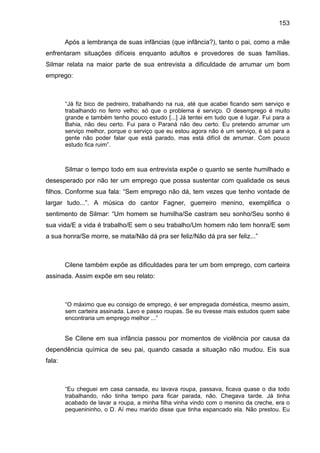153
Após a lembrança de suas infâncias (que infância?), tanto o pai, como a mãe
enfrentaram situações difíceis enquanto adultos e provedores de suas famílias.
Silmar relata na maior parte de sua entrevista a dificuldade de arrumar um bom
emprego:
“Já fiz bico de pedreiro, trabalhando na rua, até que acabei ficando sem serviço e
trabalhando no ferro velho; só que o problema é serviço. O desemprego é muito
grande e também tenho pouco estudo [...] Já tentei em tudo que é lugar. Fui para a
Bahia, não deu certo. Fui para o Paraná não deu certo. Eu pretendo arrumar um
serviço melhor, porque o serviço que eu estou agora não é um serviço, é só para a
gente não poder falar que está parado, mas está difícil de arrumar. Com pouco
estudo fica ruim”.
Silmar o tempo todo em sua entrevista expõe o quanto se sente humilhado e
desesperado por não ter um emprego que possa sustentar com qualidade os seus
filhos. Conforme sua fala: “Sem emprego não dá, tem vezes que tenho vontade de
largar tudo...”. A música do cantor Fagner, guerreiro menino, exemplifica o
sentimento de Silmar: “Um homem se humilha/Se castram seu sonho/Seu sonho é
sua vida/E a vida é trabalho/E sem o seu trabalho/Um homem não tem honra/E sem
a sua honra/Se morre, se mata/Não dá pra ser feliz/Não dá pra ser feliz...”
Cilene também expõe as dificuldades para ter um bom emprego, com carteira
assinada. Assim expõe em seu relato:
“O máximo que eu consigo de emprego, é ser empregada doméstica, mesmo assim,
sem carteira assinada. Lavo e passo roupas. Se eu tivesse mais estudos quem sabe
encontraria um emprego melhor ...”
Se Cilene em sua infância passou por momentos de violência por causa da
dependência química de seu pai, quando casada a situação não mudou. Eis sua
fala:
“Eu cheguei em casa cansada, eu lavava roupa, passava, ficava quase o dia todo
trabalhando, não tinha tempo para ficar parada, não. Chegava tarde. Já tinha
acabado de lavar a roupa, a minha filha vinha vindo com o menino da creche, era o
pequenininho, o D. Aí meu marido disse que tinha espancado ela. Não prestou. Eu
 