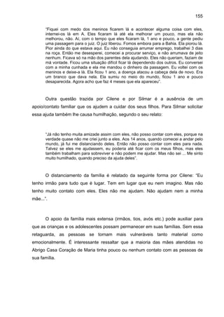 155
“Fiquei com medo dos meninos ficarem lá e acontecer alguma coisa com eles,
internei-os lá em A. Eles ficaram lá até ela melhorar um pouco, mas ela não
melhorou, não. Aí, com o tempo que eles ficaram lá, 1 ano e pouco, a gente pediu
uma passagem para o juiz. O juiz liberou. Fomos embora para a Bahia. Ela piorou lá.
Pior ainda do que estava aqui. Eu não conseguia arrumar emprego, trabalhei 3 dias
na roça. Então me desesperei, comecei a procurar serviço, e não arrumava de jeito
nenhum. Ficava só na mão dos parentes dela ajudando. Eles não queriam, faziam de
má vontade. Ficou uma situação difícil ficar lá dependendo dos outros. Eu conversei
com a minha cunhada e ela me mandou o dinheiro da passagem. Eu voltei com os
meninos e deixe-a lá. Ela ficou 1 ano, a doença atacou a cabeça dela de novo. Era
um branco que dava nela. Ela sumiu no meio do mundo, ficou 1 ano e pouco
desaparecida. Agora acho que faz 4 meses que ela apareceu”.
Outra questão trazida por Cilene e por Silmar é a ausência de um
apoio/contato familiar que os ajudem a cuidar dos seus filhos. Para Silmar solicitar
essa ajuda também lhe causa humilhação, segundo o seu relato:
“Já não tenho muita amizade assim com eles, não posso contar com eles, porque na
verdade quase não me criei junto a eles. Aos 14 anos, quando comecei a andar pelo
mundo, já fui me distanciando deles. Então não posso contar com eles para nada.
Talvez se eles me ajudassem, eu poderia até ficar com os meus filhos, mas eles
também trabalham para sobreviver e não podem me ajudar. Mas não sei ... Me sinto
muito humilhado, quando preciso da ajuda deles”.
O distanciamento da família é relatado da seguinte forma por Cilene: “Eu
tenho irmão para tudo que é lugar. Tem em lugar que eu nem imagino. Mas não
tenho muito contato com eles. Eles não me ajudam. Não ajudam nem a minha
mãe...”.
O apoio da família mais extensa (irmãos, tios, avós etc.) pode auxiliar para
que as crianças e os adolescentes possam permanecer em suas famílias. Sem essa
retaguarda, as pessoas se tornam mais vulneráveis tanto material como
emocionalmente. É interessante ressaltar que a maioria das mães atendidas no
Abrigo Casa Coração de Maria tinha pouco ou nenhum contato com as pessoas de
sua família.
 