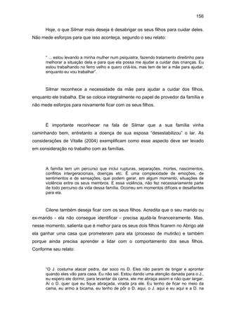 156
Hoje, o que Silmar mais deseja é desabrigar os seus filhos para cuidar deles.
Não mede esforços para que isso aconteça, segundo o seu relato:
“ ... estou levando a minha mulher num psiquiatra, fazendo tratamento direitinho para
melhorar a situação dela e para que ela possa me ajudar a cuidar das crianças. Eu
estou trabalhando no ferro velho e quero criá-los, mas tem de ter a mãe para ajudar,
enquanto eu vou trabalhar”.
Silmar reconhece a necessidade da mãe para ajudar a cuidar dos filhos,
enquanto ele trabalha. Ele se coloca integralmente no papel de provedor da família e
não mede esforços para novamente ficar com os seus filhos.
É importante reconhecer na fala de Silmar que a sua família vinha
caminhando bem, entretanto a doença de sua esposa “desestabilizou” o lar. As
considerações de Vitalle (2004) exemplificam como esse aspecto deve ser levado
em consideração no trabalho com as famílias.
A família tem um percurso que inclui rupturas, separações, mortes, nascimentos,
conflitos intergeracionais, doenças etc. É uma complexidade de emoções, de
sentimentos e de sensações, que podem gerar, em algum momento, situações de
violência entre os seus membros. E essa violência, não fez necessariamente parte
de todo percurso da vida dessa família. Ocorreu em momentos difíceis e desafiantes
para ela.
Cilene também deseja ficar com os seus filhos. Acredita que o seu marido ou
ex-marido - ela não consegue identificar - precisa ajudá-la financeiramente. Mas,
nesse momento, salienta que é melhor para os seus dois filhos ficarem no Abrigo até
ela ganhar uma casa que prometeram para ela (processo de mutirão) e também
porque ainda precisa aprender a lidar com o comportamento dos seus filhos.
Conforme seu relato:
“O J. costuma atacar pedra, dar soco no D. Eles não param de brigar e aprontar
quando eles vão para casa. Eu não sei. Estou dando uma atenção danada para o J.,
eu espero ele dormir, para levantar da cama, ele me abraça assim e não quer largar.
Aí o D. quer que eu fique abraçada, virada pra ele. Eu tenho de ficar no meio da
cama, eu armo a bicama, eu tenho de pôr o D. aqui, o J. aqui e eu aqui e a D. na
 
