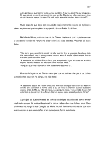 157
outra ponta que quer dormir junto comigo também. Aí eu fico doidinha, eu falo para a
D. que não dá pra continuar dormindo com a mãe. Ela dorme, põe a perna em cima
da minha perna e pega no sono. Ela está muito agarrada comigo. Isso é normal?”.
Outro aspecto que deve ser ressaltado neste momento é como os familiares
vêem as pessoas que compõem a equipe técnica do Poder Judiciário.
Na fala de Silmar, mais do que na de Cilene, havia uma preocupação do que
a assistente social do Fórum iria dizer sobre as suas atitudes. Vejamos as suas
falas:
“Não sei o que a assistente social vai falar quando fizer a pesquisa da cabeça dela
(da sua mulher), mas o que eu queria mesmo agora é ajuntar dinheiro para tirar os
meninos, para eu cuidar deles”.
“A assistente social lá do Fórum falou que, em primeiro lugar, ela quer ver a minha
esposa tratada, do resto ela não quer saber mais de nada”.
“Porque o que vale é conversar com a assistente social de lá”.
Quando indagamos se Silmar sabia por que as outras crianças e os outros
adolescentes estavam no abrigo, ele nos disse:
“A assistente social do Fórum falou para mim que qualquer coisa que eu fizer de
errado, eles cancelam a minha visita e eu só veria os meninos quando tivessem
dezoito anos. Então, eu não falo nada, não pergunto nada. Tenho medo de ser mal
entendido e depois irem lá no Fórum falarem que eu estou atrapalhando no Abrigo”.
A posição de subalternidade da família na relação estabelecida com o Poder
Judiciário sempre foi muito relatada pelos pais e pelas mães que tinham seus filhos
acolhidos no Abrigo Casa Coração de Maria. Muitos familiares nos diziam que não
eram ouvidos e que as decisões eram tomadas de forma autoritária.
 