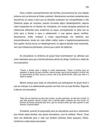 158
Para o melhor acompanhamento das famílias, procurávamos ter uma relação
próxima com os técnicos do Poder Judiciário. Marcávamos reuniões constantes para
discutirmos os casos e para que as decisões pudessem ser compartilhadas e não
fôssemos pegos de surpresa, quando houvesse algum desabrigamento, alguma
visita inesperada de um familiar etc. Entretanto, em muitas situações partíamos de
referenciais diferentes para avaliarmos os casos, principalmente no olhar que se
tinha para a família e para o adolescente, o que gerava alguns conflitos.
Buscávamos, então, embasar a nossa argumentação nos relatórios que
encaminhávamos, tendo em vista refletir melhor sobre a trajetória/comportamento
dos sujeitos. Nunca houve um desabrigamento, ou alguma decisão mais importante,
sem que tivéssemos participado, mesmo que a partir de relatórios.
As educadoras na dinâmica do grupo focal reconheceram os esforços que
eram realizados para que a família estivesse dentro do abrigo. Conforme o relato de
uma educadora:
“Trazer a família para o Abrigo é muito interessante. Trazer a família para os
passeios. A gente via que a família, mesmo longe, que já tinha perdido o vínculo, ela
se aproximava do filho; pouco a pouco, ela ia se aproximando. Acho que isso é o
ideal no abrigo”.
Mesmo porque para todas as educadoras que participaram do grupo focal o
que as crianças e os adolescentes queriam era ficar com as suas famílias. Segundo
a fala de uma educadora:
“Eles não se importam se eles não comem, se eles apanham, se não tem comida. O
que eles querem mesmo é estar com a família deles, embaixo de uma ponte, no
barraco de favela comendo pão duro, que eu sempre achei que eles querem é isso
mesmo: a família deles”.
Entretanto, quando foi perguntado para as educadoras qual era o sentimento
que tinham pelas famílias, das quatro educadoras, uma foi enfática: “Raiva”. Essa
raiva era destinada para a mãe que também participa desta pesquisa, Cilene.
Conforme o relato dessa educadora:
 