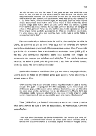 159
“Eu não sei como foi a vida da Cilene. É ruim, pode até ser, mas foi fácil ter nove
filhos. Foi fácil, não foi? Por que foi fácil? Porque não é ela que cria. Ela não tem
responsabilidade nenhuma com os filhos dela. Ela não ama os filhos dela. Porque
uma mulher que ama os filhos, não os abandona. Uma mãe que eu tiro o chapéu é a
L. Ela tinha 5 filhos, viveu naquela situação, foi despejada, jogou os filhos naquele
abrigo; desesperada essa mulher lutou, lavava roupa, a troco de R$ 0,50 dentro
daquele cortiço. Essa mulher lutava. Ela vinha ver os filhos toda semana. Quando
trocou os filhos de abrigo, ela ficou desesperada. Correndo de abrigo em abrigo para
achar os filhos, por que? Porque ela ama os filhos dela. Então a pessoa que ama os
filhos, larga o marido que bate, que espanca. Os filhos são importantes na vida dela.
Foi uma pessoa que lutou, que guerriou, lutou contra tudo e contra todos e
conseguiu um canto dela”.
Para essa educadora, independente da história, das condições de vida de
Cilene, da ausência do pai de seus filhos (que não foi lembrado em nenhum
momento na dinâmica do grupo focal), Cilene não amava os seus filhos. Porque mãe
que é mãe não abandona. Esse era o conceito da educadora. Marin (1999, p.95 e
98) traz uma contribuição importante sobre essa questão com relação ao
pensamento das pessoas que trabalham em instituições: “A boa mãe fará qualquer
sacrifício, se assim o quiser, para ter junto a ela o seu filho. Se haverá comida,
creche ou escola não parece ser questionado”.
A educadora baseou a sua fala no olhar que tem sobre a sua própria história.
Mesmo diante de todas as dificuldades pelas quais passou, nunca abandonou e
sempre amou os filhos:
“Outro dia meu filho chegou em casa e falou: ‘Hoje falei muito de você lá no meu
serviço’. ‘Por quê?’ - eu perguntei. Meu filho respondeu: ‘Lá no meu serviço tem
dinâmica de grupo, então quando vamos participar da dinâmica, cada um fala sobre
si e sobre a sua família e eu falei que você e o pai são guerreiros. Mesmo diante das
dificuldades, vocês nunca nos abandonaram. Eu nunca vi vocês brigarem, vocês
sempre nos amaram’. É isso que eu acredito, quem ama mesmo não abandona”.
Vitale (2004) afirma que devido à intimidade que temos com o tema, podemos
olhar para a família do outro a partir da desigualdade, da incompletude. Conforme
suas reflexões:
Todos nós temos um modelo de família internalizado, uma idéia do que “deve ser”
uma família. A intimidade com conceito de família pode causar confusão entre a
família com a qual trabalhamos e os nossos próprios modelos de relação familiar.
 