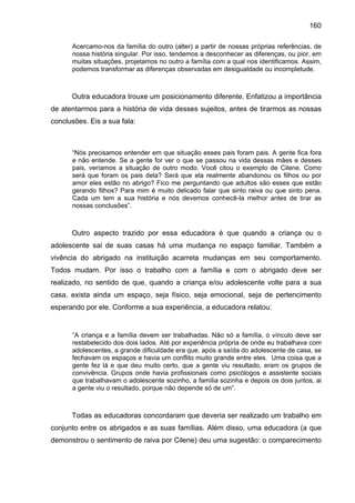 160
Acercamo-nos da família do outro (alter) a partir de nossas próprias referências, de
nossa história singular. Por isso, tendemos a desconhecer as diferenças, ou pior, em
muitas situações, projetamos no outro a família com a qual nos identificamos. Assim,
podemos transformar as diferenças observadas em desigualdade ou incompletude.
Outra educadora trouxe um posicionamento diferente. Enfatizou a importância
de atentarmos para a história de vida desses sujeitos, antes de tirarmos as nossas
conclusões. Eis a sua fala:
“Nós precisamos entender em que situação esses pais foram pais. A gente fica fora
e não entende. Se a gente for ver o que se passou na vida dessas mães e desses
pais, veríamos a situação de outro modo. Você citou o exemplo de Cilene. Como
será que foram os pais dela? Será que ela realmente abandonou os filhos ou por
amor eles estão no abrigo? Fico me perguntando que adultos são esses que estão
gerando filhos? Para mim é muito delicado falar que sinto raiva ou que sinto pena.
Cada um tem a sua história e nós devemos conhecê-la melhor antes de tirar as
nossas conclusões”.
Outro aspecto trazido por essa educadora é que quando a criança ou o
adolescente sai de suas casas há uma mudança no espaço familiar. Também a
vivência do abrigado na instituição acarreta mudanças em seu comportamento.
Todos mudam. Por isso o trabalho com a família e com o abrigado deve ser
realizado, no sentido de que, quando a criança e/ou adolescente volte para a sua
casa, exista ainda um espaço, seja físico, seja emocional, seja de pertencimento
esperando por ele. Conforme a sua experiência, a educadora relatou:
“A criança e a família devem ser trabalhadas. Não só a família, o vínculo deve ser
restabelecido dos dois lados. Até por experiência própria de onde eu trabalhava com
adolescentes, a grande dificuldade era que, após a saída do adolescente de casa, se
fechavam os espaços e havia um conflito muito grande entre eles. Uma coisa que a
gente fez lá e que deu muito certo, que a gente viu resultado, eram os grupos de
convivência. Grupos onde havia profissionais como psicólogos e assistente sociais
que trabalhavam o adolescente sozinho, a família sozinha e depois os dois juntos, ai
a gente viu o resultado, porque não depende só de um”.
Todas as educadoras concordaram que deveria ser realizado um trabalho em
conjunto entre os abrigados e as suas famílias. Além disso, uma educadora (a que
demonstrou o sentimento de raiva por Cilene) deu uma sugestão: o comparecimento
 