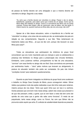 161
da pessoa da família deveria ser uma obrigação e que a mesma deveria ser
voluntária no abrigo. Segundo o seu relato:
“Eu acho que a família deveria ser voluntária no abrigo. Passar o dia no abrigo,
trabalhando, ajudando, para saber como que é dentro de um abrigo. Como que os
filhos deles são tratados no abrigo. Como é a convivência dos filhos com as outras
crianças. Porque eles brigam, eles se machucam, eles se batem, pai não gosta. A
Cilene mesmo né, quando machuca os filhos dela, ela vira uma onça, não vira?”
Apesar de a fala dessa educadora, sobre a importância de a família ser
“voluntária” no abrigo, uma coisa não era aceita por ela: as reclamações dos pais em
relação ao seu comportamento. Segundo a sua fala: “Eles reclamavam do
tratamento dados aos filhos... Já que era tão ruim, porque não levavam os seus
filhos para casa?”.
Todas as educadoras que participaram da dinâmica do grupo focal
concordaram que era muito importante para as crianças e para os adolescentes a
presença dos familiares no Abrigo para a preservação dos vínculos familiares.
Entretanto, como pudemos verificar, principalmente na fala de uma educadora,
“conviver” com essa família no abrigo não era fácil. Essa convivência era permeada
por sentimentos hostis – “raiva” pelos motivos que levavam ao abrigamento. A
postura do educador também não podia ser contestada. Os pais não tinham
“condições morais” para realizarem questionamentos.
Quando os pais foram indagados na dinâmica do grupo focal como avaliavam
o trabalho no Abrigo Casa Coração de Maria, pouco conseguiram relatar. Silmar
relatou que gostava muito das ações realizadas e que não tinha nada para reclamar,
mesmo porque ele nos disse: “Acho que quem tinha que ver isso é a senhora.
Outras pessoas que convivem mais nesse abrigo, sabem das coisas que precisam e
de que não precisam, então, a gente, que só vem fazer a visita não tem como dar
opinião de uma coisa que a gente não sabe como funciona”. O medo de ser
prejudicado, tanto nesse abrigo, como no Fórum, faz com que Silmar não se
pronuncie sobre aquilo que acha. É a atitude de subalternidade fazendo-se presente.
 