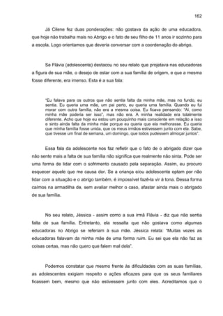 162
Já Cilene fez duas ponderações: não gostava da ação de uma educadora,
que hoje não trabalha mais no Abrigo e o fato de seu filho de 11 anos ir sozinho para
a escola. Logo orientamos que deveria conversar com a coordenação do abrigo.
Se Flávia (adolescente) destacou no seu relato que projetava nas educadoras
a figura de sua mãe, o desejo de estar com a sua família de origem, e que a mesma
fosse diferente, era imenso. Esta é a sua fala:
“Eu falava para os outros que não sentia falta da minha mãe, mas no fundo, eu
sentia. Eu queria uma mãe, um pai perto, eu queria uma família. Quando eu fui
morar com outra família, não era a mesma coisa. Eu ficava pensando: “Ai, como
minha mãe poderia ser isso”, mas não era. A minha realidade era totalmente
diferente. Acho que hoje eu estou um pouquinho mais consciente em relação a isso
e sinto ainda falta da minha mãe porque eu queria que ela melhorasse. Eu queria
que minha família fosse unida, que os meus irmãos estivessem junto com ela. Sabe,
que tivesse um final de semana, um domingo, que todos pudessem almoçar juntos”.
Essa fala da adolescente nos faz refletir que o fato de o abrigado dizer que
não sente mais a falta de sua família não significa que realmente não sinta. Pode ser
uma forma de lidar com o sofrimento causado pela separação. Assim, eu procuro
esquecer aquele que me causa dor. Se a criança e/ou adolescente optam por não
lidar com a situação e o abrigo também, é impossível fazê-la vir à tona. Dessa forma
caímos na armadilha de, sem avaliar melhor o caso, afastar ainda mais o abrigado
de sua família.
No seu relato, Jéssica - assim como a sua irmã Flávia - diz que não sentia
falta de sua família. Entretanto, ela ressalta que não gostava como algumas
educadoras no Abrigo se referiam à sua mãe. Jéssica relata: “Muitas vezes as
educadoras falavam da minha mãe de uma forma ruim. Eu sei que ela não faz as
coisas certas, mas não quero que falem mal dela”.
Podemos constatar que mesmo frente às dificuldades com as suas famílias,
as adolescentes exigiam respeito e ações eficazes para que os seus familiares
ficassem bem, mesmo que não estivessem junto com eles. Acreditamos que o
 