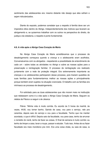 163
sentimento das adolescentes era: mesmo distante não desejo que eles sofram e
sejam ridicularizados.
Diante do exposto, podemos constatar que o respeito à família deve ser um
imperativo ético dentro do Abrigo. Independentemente dos motivos que levaram ao
abrigamento e, se quisermos trabalhar com os outros na perspectiva do direito, da
justiça e da cidadania, o respeito é ponto fundamental.
4.6. A vida após o Abrigo Casa Coração de Maria
No Abrigo Casa Coração de Maria acreditávamos que o processo de
desabrigamento começava quando a criança e o adolescente eram acolhidos.
Conversávamos com os abrigados - respeitando a possibilidade de entendimento de
cada um - sobre todas as atividades no Abrigo e sobre as nossas ações para a
preservação e reintegração familiar. O processo de reintegração era realizado
juntamente com a rede de proteção integral. Era extremamente importante as
crianças e os adolescentes participarem desse processo, pois traziam questões de
suas famílias para fundamentarmos melhor as nossas ações e principalmente
porque também eram sujeitos na situação vivenciada. O trabalho com as famílias era
intrínseco ao processo de desabrigamento.
Foi solicitado para as duas adolescentes que não moram mais na instituição
que relatassem como é a vida após o Abrigo Casa Coração de Maria. Seguem os
relatos de Flávia e a seguir o de Jéssica:
Flávia: “Minha vida é muito corrida. Eu acordo às 5 horas da manhã, às
vezes, 4h30, vou tomar banho. Saindo de casa, vou para o serviço, ralo pra
caramba, depois saio do serviço e vou para a faculdade. Tenho que me manter
acordada, o que é difícil. Depois saio da faculdade, vou para casa, tenho de arrumar
o remédio do nenê, tenho de fazer as coisas. O final de semana é muito corrido: eu
tenho de limpar a casa, lavar a roupa, passar e estudar. Tudo isso. Antes de eu fazer
faculdade era meio monótono pra mim. Era uma coisa chata, eu saia de casa, ia
 