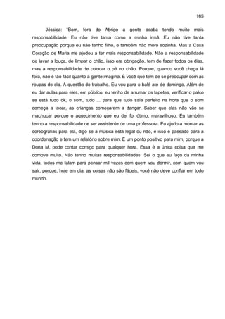 165
Jéssica: “Bom, fora do Abrigo a gente acaba tendo muito mais
responsabilidade. Eu não tive tanta como a minha irmã. Eu não tive tanta
preocupação porque eu não tenho filho, e também não moro sozinha. Mas a Casa
Coração de Maria me ajudou a ter mais responsabilidade. Não a responsabilidade
de lavar a louça, de limpar o chão, isso era obrigação, tem de fazer todos os dias,
mas a responsabilidade de colocar o pé no chão. Porque, quando você chega lá
fora, não é tão fácil quanto a gente imagina. É você que tem de se preocupar com as
roupas do dia. A questão do trabalho. Eu vou para o balé até de domingo. Além de
eu dar aulas para eles, em público, eu tenho de arrumar os tapetes, verificar o palco
se está tudo ok, o som, tudo ... para que tudo saia perfeito na hora que o som
começa a tocar, as crianças começarem a dançar. Saber que elas não vão se
machucar porque o aquecimento que eu dei foi ótimo, maravilhoso. Eu também
tenho a responsabilidade de ser assistente de uma professora. Eu ajudo a montar as
coreografias para ela, digo se a música está legal ou não, e isso é passado para a
coordenação e tem um relatório sobre mim. É um ponto positivo para mim, porque a
Dona M. pode contar comigo para qualquer hora. Essa é a única coisa que me
comove muito. Não tenho muitas responsabilidades. Sei o que eu faço da minha
vida, todos me falam para pensar mil vezes com quem vou dormir, com quem vou
sair, porque, hoje em dia, as coisas não são fáceis, você não deve confiar em todo
mundo.
 