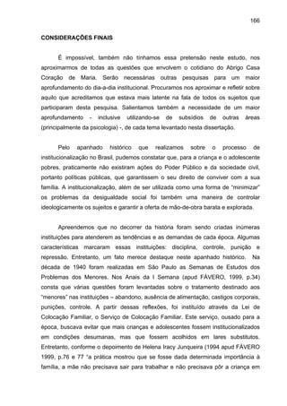 166
CONSIDERAÇÕES FINAIS
É impossível, também não tínhamos essa pretensão neste estudo, nos
aproximarmos de todas as questões que envolvem o cotidiano do Abrigo Casa
Coração de Maria. Serão necessárias outras pesquisas para um maior
aprofundamento do dia-a-dia institucional. Procuramos nos aproximar e refletir sobre
aquilo que acreditamos que estava mais latente na fala de todos os sujeitos que
participaram desta pesquisa. Salientamos também a necessidade de um maior
aprofundamento - inclusive utilizando-se de subsídios de outras áreas
(principalmente da psicologia) -, de cada tema levantado nesta dissertação.
Pelo apanhado histórico que realizamos sobre o processo de
institucionalização no Brasil, pudemos constatar que, para a criança e o adolescente
pobres, praticamente não existiram ações do Poder Público e da sociedade civil,
portanto políticas públicas, que garantissem o seu direito de conviver com a sua
família. A institucionalização, além de ser utilizada como uma forma de “minimizar”
os problemas da desigualdade social foi também uma maneira de controlar
ideologicamente os sujeitos e garantir a oferta de mão-de-obra barata e explorada.
Apreendemos que no decorrer da história foram sendo criadas inúmeras
instituições para atenderem as tendências e as demandas de cada época. Algumas
características marcaram essas instituições: disciplina, controle, punição e
repressão. Entretanto, um fato merece destaque neste apanhado histórico. Na
década de 1940 foram realizadas em São Paulo as Semanas de Estudos dos
Problemas dos Menores. Nos Anais da I Semana (apud FÁVERO, 1999, p.34)
consta que várias questões foram levantadas sobre o tratamento destinado aos
“menores” nas instituições – abandono, ausência de alimentação, castigos corporais,
punições, controle. A partir dessas reflexões, foi instituído através da Lei de
Colocação Familiar, o Serviço de Colocação Familiar. Este serviço, ousado para a
época, buscava evitar que mais crianças e adolescentes fossem institucionalizados
em condições desumanas, mas que fossem acolhidos em lares substitutos.
Entretanto, conforme o depoimento de Helena Iracy Junqueira (1994 apud FÁVERO
1999, p.76 e 77 “a prática mostrou que se fosse dada determinada importância à
família, a mãe não precisava sair para trabalhar e não precisava pôr a criança em
 