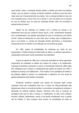 167
outra família. Então, a colocação familiar perdeu o sentido que tinha nos Estados
Unidos, que era colocar a criança na família substituta; verificou-se que não havia
razão para isso. Excepcionalmente se poderia, mas o principal problema nosso era
criar condições para o menor ficar com a família. [...] Eu me lembro de um período
em que se verificou que, da verba da colocação familiar, 80% era concedida à
própria família do menor”.
Apesar de ser realizado um trabalho com a família da criança e do
adolescente para que ela, conforme Fávero (op.cit., p.76), “preenchesse requisitos
que a enquadrassem nos padrões dominantes do que se considerava uma família
normal”, estava se delineando um outro olhar para a criança, para o adolescente e
para a sua família e o serviço de colocação familiar demonstrou a necessidade
imprescindível de um trabalho a ser realizado com as famílias de origem.
Em 1964, apesar da possibilidade de mudanças em razão do que
representava a Política Nacional do Bem-Estar do Menor, as práticas repressivas e
inadequadas continuaram sendo executadas nas instituições.
A partir da década de 1980 com o movimento articulado de vários segmentos
organizados da sociedade na defesa dos direitos da criança e do adolescente,
mudanças importantes começaram a ocorrer. A Constituição Federal de 1988, artigo
227, estabelece que a criança e o adolescente são sujeitos de direitos. Em 1993, o
Estatuto da Criança e do Adolescente – ECA instala o novo paradigma de direitos e
de proteção integral à criança e ao adolescente e determina um novo modo de
gestão participativa entre Estado e sociedade.
Entretanto, podemos constatar que, apesar da conquista legal, muitas
mudanças ainda são necessárias para que a cultura da institucionalização seja
alterada pelo direito à convivência familiar e comunitária, principalmente mediante a
efetivação de políticas públicas eficazes. Devemos lutar para a mudança do
paradigma pelo qual se olha a criança e o adolescente, ou seja, como coitados,
carentes, infelizes, dependentes, sendo a sua família considerada como a grande
vilã da história. E essa mudança deve ocorrer na mentalidade de todos os
 
