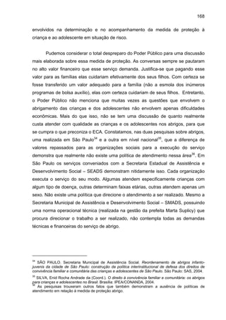 168
envolvidos na determinação e no acompanhamento da medida de proteção à
criança e ao adolescente em situação de risco.
Pudemos considerar o total despreparo do Poder Público para uma discussão
mais elaborada sobre essa medida de proteção. As conversas sempre se pautaram
no alto valor financeiro que esse serviço demanda. Justifica-se que pagando esse
valor para as famílias elas cuidariam efetivamente dos seus filhos. Com certeza se
fosse transferido um valor adequado para a família (não a esmola dos inúmeros
programas de bolsa auxílio), elas com certeza cuidariam de seus filhos. Entretanto,
o Poder Público não menciona que muitas vezes as questões que envolvem o
abrigamento das crianças e dos adolescentes não envolvem apenas dificuldades
econômicas. Mais do que isso, não se tem uma discussão de quanto realmente
custa atender com qualidade as crianças e os adolescentes nos abrigos, para que
se cumpra o que preconiza o ECA. Constatamos, nas duas pesquisas sobre abrigos,
uma realizada em São Paulo34
e a outra em nível nacional35
, que a diferença de
valores repassados para as organizações sociais para a execução do serviço
demonstra que realmente não existe uma política de atendimento nessa área36
. Em
São Paulo os serviços conveniados com a Secretaria Estadual de Assistência e
Desenvolvimento Social – SEADS demonstram nitidamente isso. Cada organização
executa o serviço do seu modo. Algumas atendem especificamente crianças com
algum tipo de doença, outras determinam faixas etárias, outras atendem apenas um
sexo. Não existe uma política que direcione o atendimento a ser realizado. Mesmo a
Secretaria Municipal de Assistência e Desenvolvimento Social – SMADS, possuindo
uma norma operacional técnica (realizada na gestão da prefeita Marta Suplicy) que
procura direcionar o trabalho a ser realizado, não contempla todas as demandas
técnicas e financeiras do serviço de abrigo.
34
SÃO PAULO. Secretaria Municipal de Assistência Social. Reordenamento de abrigos infanto-
juvenis da cidade de São Paulo: construção da política interinstitucional de defesa dos direitos de
convivência familiar e comunitária das crianças e adolescentes de São Paulo. São Paulo: SAS, 2004.
35
SILVA, Enid Rocha Andrade da (Coord.). O direito à convivência familiar e comunitária: os abrigos
para crianças e adolescentes no Brasil. Brasília: IPEA/CONANDA, 2004.
36
As pesquisas trouxeram outros fatos que também demonstram a ausência de políticas de
atendimento em relação à medida de proteção abrigo.
 