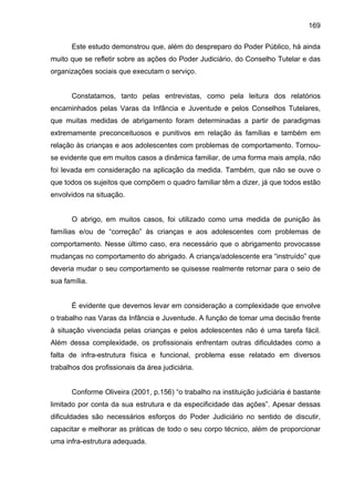 169
Este estudo demonstrou que, além do despreparo do Poder Público, há ainda
muito que se refletir sobre as ações do Poder Judiciário, do Conselho Tutelar e das
organizações sociais que executam o serviço.
Constatamos, tanto pelas entrevistas, como pela leitura dos relatórios
encaminhados pelas Varas da Infância e Juventude e pelos Conselhos Tutelares,
que muitas medidas de abrigamento foram determinadas a partir de paradigmas
extremamente preconceituosos e punitivos em relação às famílias e também em
relação às crianças e aos adolescentes com problemas de comportamento. Tornou-
se evidente que em muitos casos a dinâmica familiar, de uma forma mais ampla, não
foi levada em consideração na aplicação da medida. Também, que não se ouve o
que todos os sujeitos que compõem o quadro familiar têm a dizer, já que todos estão
envolvidos na situação.
O abrigo, em muitos casos, foi utilizado como uma medida de punição às
famílias e/ou de “correção” às crianças e aos adolescentes com problemas de
comportamento. Nesse último caso, era necessário que o abrigamento provocasse
mudanças no comportamento do abrigado. A criança/adolescente era “instruído” que
deveria mudar o seu comportamento se quisesse realmente retornar para o seio de
sua família.
É evidente que devemos levar em consideração a complexidade que envolve
o trabalho nas Varas da Infância e Juventude. A função de tomar uma decisão frente
à situação vivenciada pelas crianças e pelos adolescentes não é uma tarefa fácil.
Além dessa complexidade, os profissionais enfrentam outras dificuldades como a
falta de infra-estrutura física e funcional, problema esse relatado em diversos
trabalhos dos profissionais da área judiciária.
Conforme Oliveira (2001, p.156) “o trabalho na instituição judiciária é bastante
limitado por conta da sua estrutura e da especificidade das ações”. Apesar dessas
dificuldades são necessários esforços do Poder Judiciário no sentido de discutir,
capacitar e melhorar as práticas de todo o seu corpo técnico, além de proporcionar
uma infra-estrutura adequada.
 