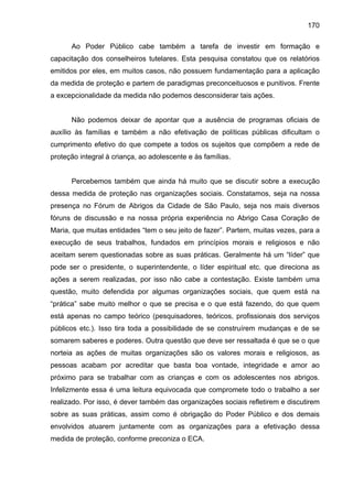 170
Ao Poder Público cabe também a tarefa de investir em formação e
capacitação dos conselheiros tutelares. Esta pesquisa constatou que os relatórios
emitidos por eles, em muitos casos, não possuem fundamentação para a aplicação
da medida de proteção e partem de paradigmas preconceituosos e punitivos. Frente
a excepcionalidade da medida não podemos desconsiderar tais ações.
Não podemos deixar de apontar que a ausência de programas oficiais de
auxílio às famílias e também a não efetivação de políticas públicas dificultam o
cumprimento efetivo do que compete a todos os sujeitos que compõem a rede de
proteção integral à criança, ao adolescente e às famílias.
Percebemos também que ainda há muito que se discutir sobre a execução
dessa medida de proteção nas organizações sociais. Constatamos, seja na nossa
presença no Fórum de Abrigos da Cidade de São Paulo, seja nos mais diversos
fóruns de discussão e na nossa própria experiência no Abrigo Casa Coração de
Maria, que muitas entidades “tem o seu jeito de fazer”. Partem, muitas vezes, para a
execução de seus trabalhos, fundados em princípios morais e religiosos e não
aceitam serem questionadas sobre as suas práticas. Geralmente há um “líder” que
pode ser o presidente, o superintendente, o líder espiritual etc. que direciona as
ações a serem realizadas, por isso não cabe a contestação. Existe também uma
questão, muito defendida por algumas organizações sociais, que quem está na
“prática” sabe muito melhor o que se precisa e o que está fazendo, do que quem
está apenas no campo teórico (pesquisadores, teóricos, profissionais dos serviços
públicos etc.). Isso tira toda a possibilidade de se construírem mudanças e de se
somarem saberes e poderes. Outra questão que deve ser ressaltada é que se o que
norteia as ações de muitas organizações são os valores morais e religiosos, as
pessoas acabam por acreditar que basta boa vontade, integridade e amor ao
próximo para se trabalhar com as crianças e com os adolescentes nos abrigos.
Infelizmente essa é uma leitura equivocada que compromete todo o trabalho a ser
realizado. Por isso, é dever também das organizações sociais refletirem e discutirem
sobre as suas práticas, assim como é obrigação do Poder Público e dos demais
envolvidos atuarem juntamente com as organizações para a efetivação dessa
medida de proteção, conforme preconiza o ECA.
 