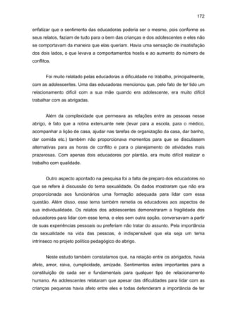 172
enfatizar que o sentimento das educadoras poderia ser o mesmo, pois conforme os
seus relatos, faziam de tudo para o bem das crianças e dos adolescentes e eles não
se comportavam da maneira que elas queriam. Havia uma sensação de insatisfação
dos dois lados, o que levava a comportamentos hostis e ao aumento do número de
conflitos.
Foi muito relatado pelas educadoras a dificuldade no trabalho, principalmente,
com as adolescentes. Uma das educadoras mencionou que, pelo fato de ter tido um
relacionamento difícil com a sua mãe quando era adolescente, era muito difícil
trabalhar com as abrigadas.
Além da complexidade que permeava as relações entre as pessoas nesse
abrigo, é fato que a rotina extenuante nele (levar para a escola, para o médico,
acompanhar a lição de casa, ajudar nas tarefas de organização da casa, dar banho,
dar comida etc.) também não proporcionava momentos para que se discutissem
alternativas para as horas de conflito e para o planejamento de atividades mais
prazerosas. Com apenas dois educadores por plantão, era muito difícil realizar o
trabalho com qualidade.
Outro aspecto apontado na pesquisa foi a falta de preparo dos educadores no
que se refere à discussão do tema sexualidade. Os dados mostraram que não era
proporcionada aos funcionários uma formação adequada para lidar com essa
questão. Além disso, esse tema também remetia os educadores aos aspectos de
sua individualidade. Os relatos dos adolescentes demonstraram a fragilidade dos
educadores para lidar com esse tema, e eles sem outra opção, conversavam a partir
de suas experiências pessoais ou preferiam não tratar do assunto. Pela importância
da sexualidade na vida das pessoas, é indispensável que ela seja um tema
intrínseco no projeto político pedagógico do abrigo.
Neste estudo também constatamos que, na relação entre os abrigados, havia
afeto, amor, raiva, cumplicidade, amizade. Sentimentos estes importantes para a
constituição de cada ser e fundamentais para qualquer tipo de relacionamento
humano. As adolescentes relataram que apesar das dificuldades para lidar com as
crianças pequenas havia afeto entre eles e todas defenderam a importância de ter
 