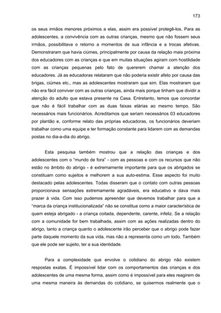 173
os seus irmãos menores próximos a elas, assim era possível protegê-los. Para as
adolescentes, a convivência com as outras crianças, mesmo que não fossem seus
irmãos, possibilitava o retorno a momentos de sua infância e a trocas afetivas.
Demonstraram que havia ciúmes, principalmente por causa da relação mais próxima
dos educadores com as crianças e que em muitas situações agiram com hostilidade
com as crianças pequenas pelo fato de quererem chamar a atenção dos
educadores. Já as educadoras relataram que não poderia existir afeto por causa das
brigas, ciúmes etc., mas as adolescentes mostraram que sim. Elas mostraram que
não era fácil conviver com as outras crianças, ainda mais porque tinham que dividir a
atenção do adulto que estava presente na Casa. Entretanto, temos que concordar
que não é fácil trabalhar com as duas faixas etárias ao mesmo tempo. São
necessários mais funcionários. Acreditamos que seriam necessários 03 educadores
por plantão e, conforme relato das próprias educadoras, os funcionários deveriam
trabalhar como uma equipe e ter formação constante para lidarem com as demandas
postas no dia-a-dia do abrigo.
Esta pesquisa também mostrou que a relação das crianças e dos
adolescentes com o “mundo de fora” - com as pessoas e com os recursos que não
estão no âmbito do abrigo - é extremamente importante para que os abrigados se
constituam como sujeitos e melhorem a sua auto-estima. Esse aspecto foi muito
destacado pelas adolescentes. Todas disseram que o contato com outras pessoas
proporcionava sensações extremamente agradáveis, era educativo e dava mais
prazer à vida. Com isso pudemos apreender que devemos trabalhar para que a
“marca da criança institucionalizada” não se constitua como a maior característica de
quem esteja abrigado - a criança coitada, dependente, carente, infeliz. Se a relação
com a comunidade for bem trabalhada, assim com as ações realizadas dentro do
abrigo, tanto a criança quanto o adolescente irão perceber que o abrigo pode fazer
parte daquele momento da sua vida, mas não a representa como um todo. Também
que ele pode ser sujeito, ter a sua identidade.
Para a complexidade que envolve o cotidiano do abrigo não existem
respostas exatas. É impossível lidar com os comportamentos das crianças e dos
adolescentes de uma mesma forma, assim como é impossível para eles reagirem de
uma mesma maneira às demandas do cotidiano, se quisermos realmente que o
 