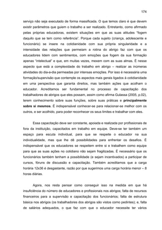 174
serviço não seja executado de forma massificada. O que temos claro é que devem
existir parâmetros que guiem o trabalho a ser realizado. Entretanto, como afirmado
pelas próprias educadoras, existem situações em que as suas atitudes “fogem
daquilo que se tem como referência”. Porque cada sujeito (criança, adolescente e
funcionário) se insere na cotidianidade com sua própria singularidade e a
intensidade das relações que permeiam a rotina do abrigo faz com que os
educadores lidem com sentimentos, com emoções que fogem da sua formação
apenas “intelectual” e que, em muitas vezes, mexem com as suas almas. É nesse
aspecto que está a complexidade do trabalho em abrigo – realizar as inúmeras
atividades do dia-a-dia permeadas por intensas emoções. Por isso é necessária uma
formação/supervisão que contemple os aspectos mais gerais ligados à cotidianidade
em uma perspectiva que garanta direitos, mas também ações que acolham o
educador. Acreditamos ser fundamental no processo de capacitação dos
trabalhadores de abrigos que eles possam, assim como afirma Gulassa (2005, p.02),
terem conhecimento sobre suas funções, sobre suas práticas e principalmente
sobre si mesmos. É indispensável conhecer-se para relacionar-se melhor com os
outros, e ser acolhido, para poder reconhecer os seus limites e trabalhar com eles.
Essa capacitação deve ser constante, apoiada e realizada por profissionais de
fora da instituição, capacitados em trabalho em equipe. Deve-se ter também um
espaço para escuta individual, para que se respeite o educador na sua
individualidade, mas que lhe dê possibilidades para enfrentar os desafios. É
indispensável que os educadores se respeitem entre si e trabalhem como equipe
para que as suas ações no cotidiano não sejam fragilizadas. É necessário que os
funcionários também tenham a possibilidade (e sejam incentivados) a participar de
cursos, fóruns de discussão e capacitação. Também acreditamos que a carga
horária 12x36 é desgastante, razão por que sugerimos uma carga horária menor – 8
horas diárias.
Agora, nos resta pensar como conseguir isso na medida em que há
insuficiência do número de educadores e profissionais nos abrigos; falta de recursos
financeiros para a supervisão e capacitação dos funcionários; falta de estrutura
básica nos abrigos (os trabalhadores dos abrigos são vistos como pedintes); e, falta
de salários adequados, o que faz com que o educador necessite ter vários
 
