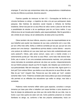 175
empregos. É uma luta cujo compromisso todos nós, pesquisadores e trabalhadores
da área da infância e juventude, devemos assumir.
Fizemos questão de mensurar no item 4.5 – Concepções de família e os
vínculos familiares no abrigo - a trajetória da mãe e do pai que participaram desta
pesquisa. São histórias de abandono social imposto a milhares de famílias
brasileiras. Silmar luta para ter os seus filhos de volta e sente o peso de não ter tido
a possibilidade de estudar e de se aperfeiçoar para ter um futuro melhor. A sua
infância teve de ser trocada pelo trabalho, pela responsabilidade. Não foi garantido a
ele o direito de ser criança, de ser adolescente, de estar junto à sua família.
Cilene também não teve infância, assumiu o peso da responsabilidade de ter
que trabalhar para ajudar nas despesas de sua casa, juntamente com a sua mãe,
por ser a filha mais velha. Sofreu a violência cometida por seu pai, que por ser uma
pessoa com uma doença – dependência química aliada a outros fatores – assumiu
uma postura de violência em sua casa (será que havia sido cuidado/educado para
outra postura?). Cilene, pelo senso comum, casou com o marido errado e é
extremamente punida por “não amar os seus filhos”, como toda mãe deveria fazer.
Enfim, ela é mulher. E em uma sociedade extremamente machista, com profundas
raízes derivadas da sociedade patriarcal, ela deve ser punida, independentemente
da sua história pessoal, daquilo que lhe foi negado, das relações que construíram a
sua particularidade. Não tem desculpas – ela não é uma boa mãe. Agora quem é o
bom pai? Com certeza Silmar, que dedica a sua vida para ter os seus filhos de volta.
Mas do pai “ruim” ninguém fala. Parece-nos que não existe pai “ruim”, existem
somente mães “ruins”. Podemos constatar pela nossa prática que essa conceituação
não permeia só as reflexões dos educadores que estão no abrigo, mas toda a
sociedade.
Podemos neste momento refletir sobre quais aspectos, conceitos e crenças
tomamos por base para olhar e trabalhar com essas famílias e como atuamos em
face do desejo da adolescente que dizia que não sentia falta de sua mãe, mas no
fundo o que mais queria era estar com ela. Como podemos preservar os vínculos
familiares no abrigo, se, conforme a fala dos próprios adolescentes, havia um
 